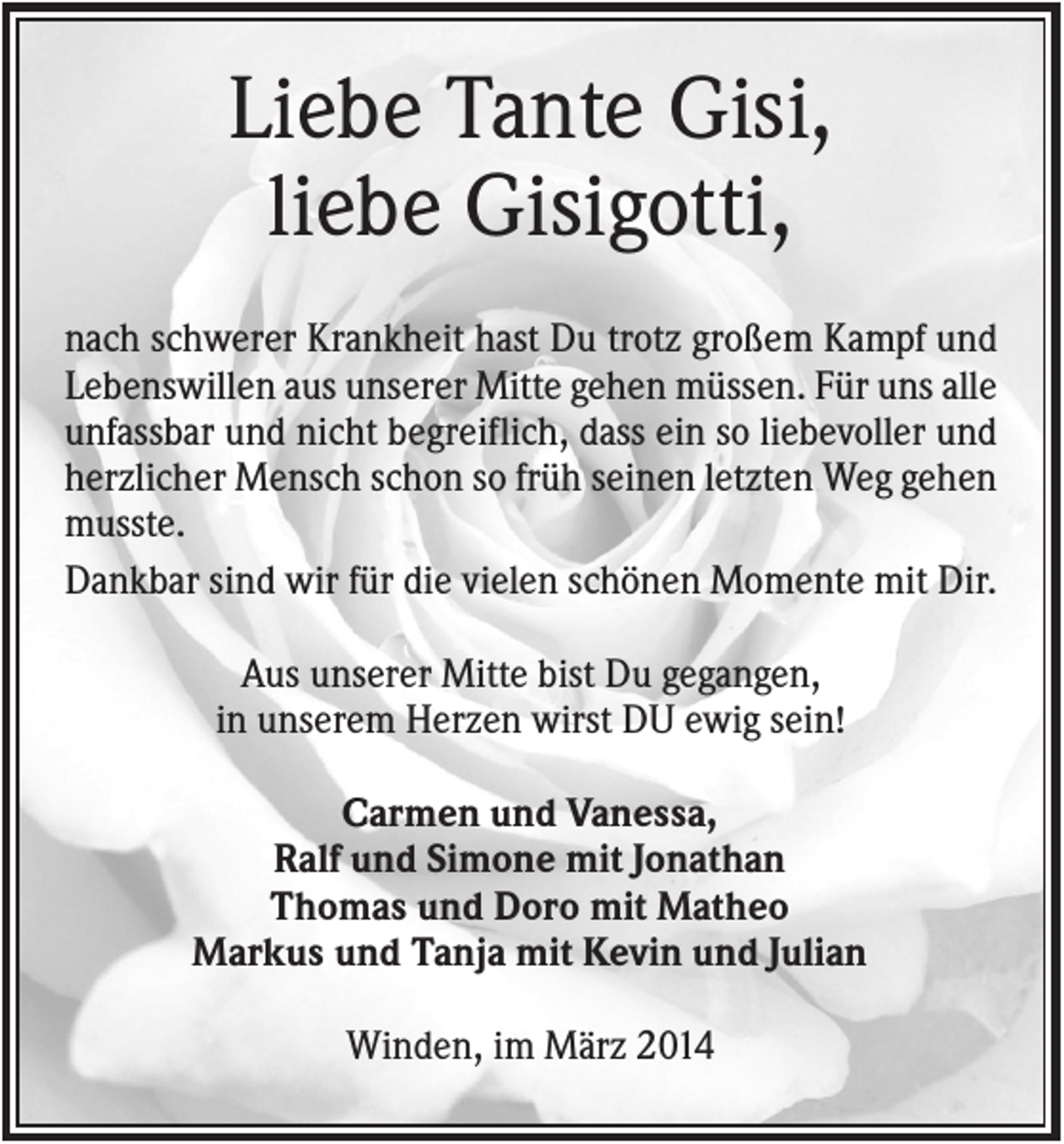 <p>Liebe Tante Gisi,<br />liebe Gisigotti,<br />nach schwerer Krankheit hast Du trotz großem Kampf und<br />Lebenswillen aus unserer Mitte gehen müssen. Für uns alle<br />unfassbar und nicht begreiflich, dass ein so liebevoller und<br />herzlicher Mensch schon so früh seinen letzten Weg gehen<br />musste.<br />Dankbar sind wir für die vielen schönen Momente mit Dir.<br />Aus unserer Mitte bist Du gegangen,<br />in unserem Herzen wirst DU ewig sein!<br />Carmen und Vanessa,<br />Ralf und Simone mit Jonathan<br />Thomas und Doro mit Matheo<br />Markus und Tanja mit Kevin und Julian<br />Winden, im März 2014</p>