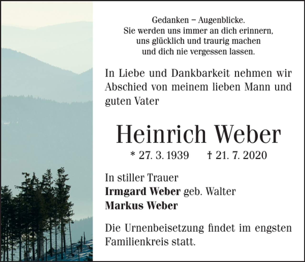 <p>Gedanken – Augenblicke.<br />Sie werden uns immer an dich erinnern,<br />uns glücklich und traurig machen<br />und dich nie vergessen lassen.</p><p>In Liebe und Dankbarkeit nehmen wir<br />Abschied von meinem lieben Mann und<br />guten Vater</p><p>Heinrich Weber<br />* 27. 3. 1939</p><p>† 21. 7. 2020</p><p>In stiller Trauer<br />Irmgard Weber geb. Walter<br />Markus Weber<br />Die Urnenbeisetzung findet im engsten<br />Familienkreis statt.</p>