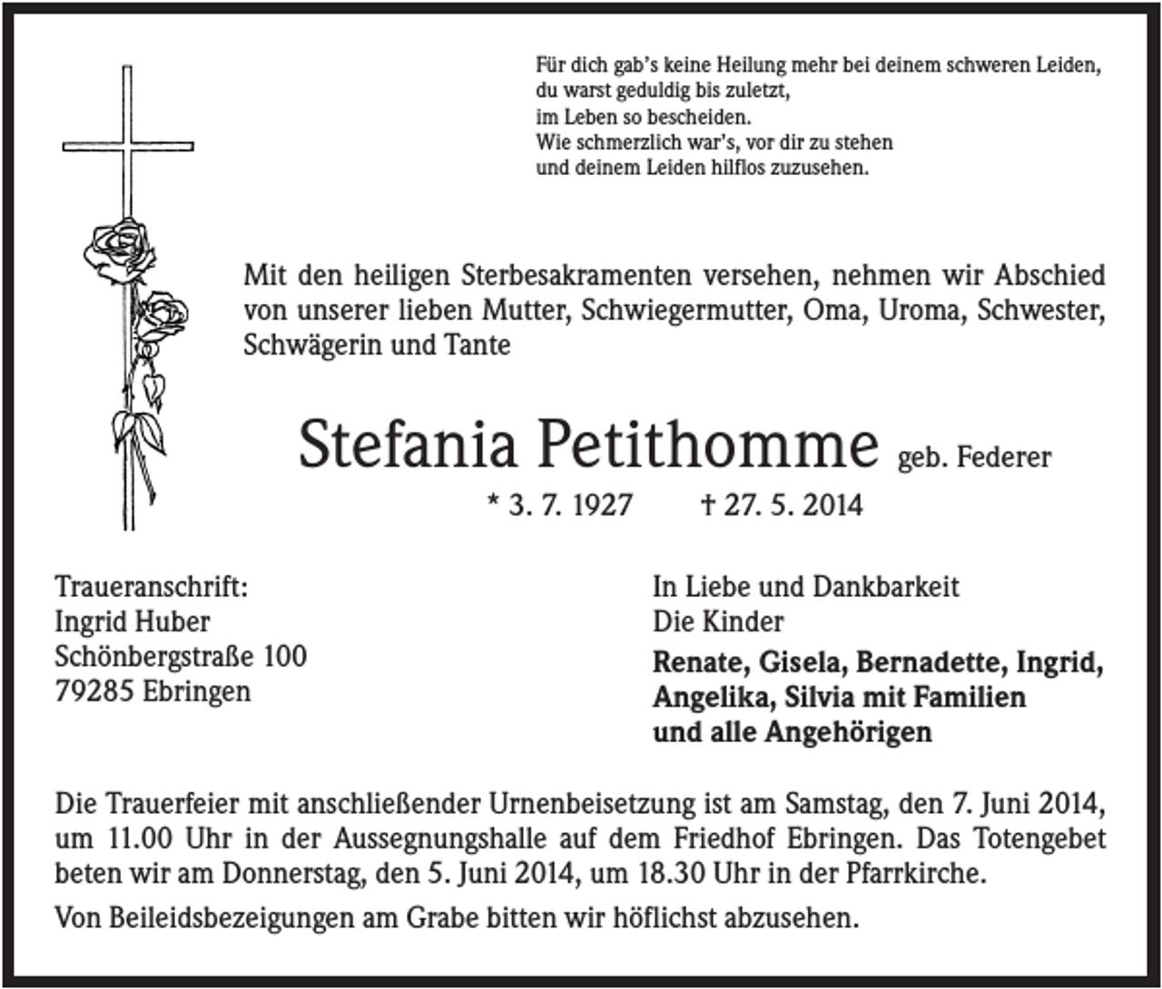 <p>Für dich gab’s keine Heilung mehr bei deinem schweren Leiden,<br />du warst geduldig bis zuletzt,<br />im Leben so bescheiden.<br />Wie schmerzlich war’s, vor dir zu stehen<br />und deinem Leiden hilflos zuzusehen.</p><p>Mit den heiligen Sterbesakramenten versehen, nehmen wir Abschied<br />von unserer lieben Mutter, Schwiegermutter, Oma, Uroma, Schwester,<br />Schwägerin und Tante</p><p>Stefania Petithomme geb. Federer<br />* 3. 7. 1927<br />Traueranschrift:<br />Ingrid Huber<br />Schönbergstraße 100<br />79285 Ebringen</p><p>† 27. 5. 2014<br />In Liebe und Dankbarkeit<br />Die Kinder<br />Renate, Gisela, Bernadette, Ingrid,<br />Angelika, Silvia mit Familien<br />und alle Angehörigen</p><p>Die Trauerfeier mit anschließender Urnenbeisetzung ist am Samstag, den 7. Juni 2014,<br />um 11.00 Uhr in der Aussegnungshalle auf dem Friedhof Ebringen. Das Totengebet<br />beten wir am Donnerstag, den 5. Juni 2014, um 18.30 Uhr in der Pfarrkirche.<br />Von Beileidsbezeigungen am Grabe bitten wir höflichst abzusehen.</p>