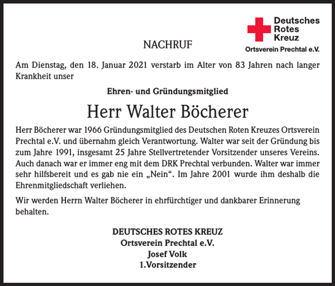 <p>NACHRUF</p><p>Deutsches<br />Rotes<br />Kreuz<br />Kreisverband Emmendingen e.V.</p><p>Ortsverein Prechtal e.V.</p><p>Am Dienstag, den 18. Januar 2021 verstarb im Alter von 83 Jahren nach langer<br />Krankheit unser<br />Ehren- und Gründungsmitglied</p><p>Herr Walter Böcherer<br />Herr Böcherer war 1966 Gründungsmitglied des Deutschen Roten Kreuzes Ortsverein<br />Prechtal e.V. und übernahm gleich Verantwortung. Walter war seit der Gründung bis<br />zum Jahre 1991, insgesamt 25 Jahre Stellvertretender Vorsitzender unseres Vereins.<br />Auch danach war er immer eng mit dem DRK Prechtal verbunden. Walter war immer<br />sehr hilfsbereit und es gab nie ein „Nein“. Im Jahre 2001 wurde ihm deshalb die<br />Ehrenmitgliedschaft verliehen.<br />Wir werden Herrn Walter Böcherer in ehrfürchtiger und dankbarer Erinnerung<br />behalten.<br />DEUTSCHES ROTES KREUZ<br />Ortsverein Prechtal e.V.<br />Josef Volk<br />1.Vorsitzender</p>