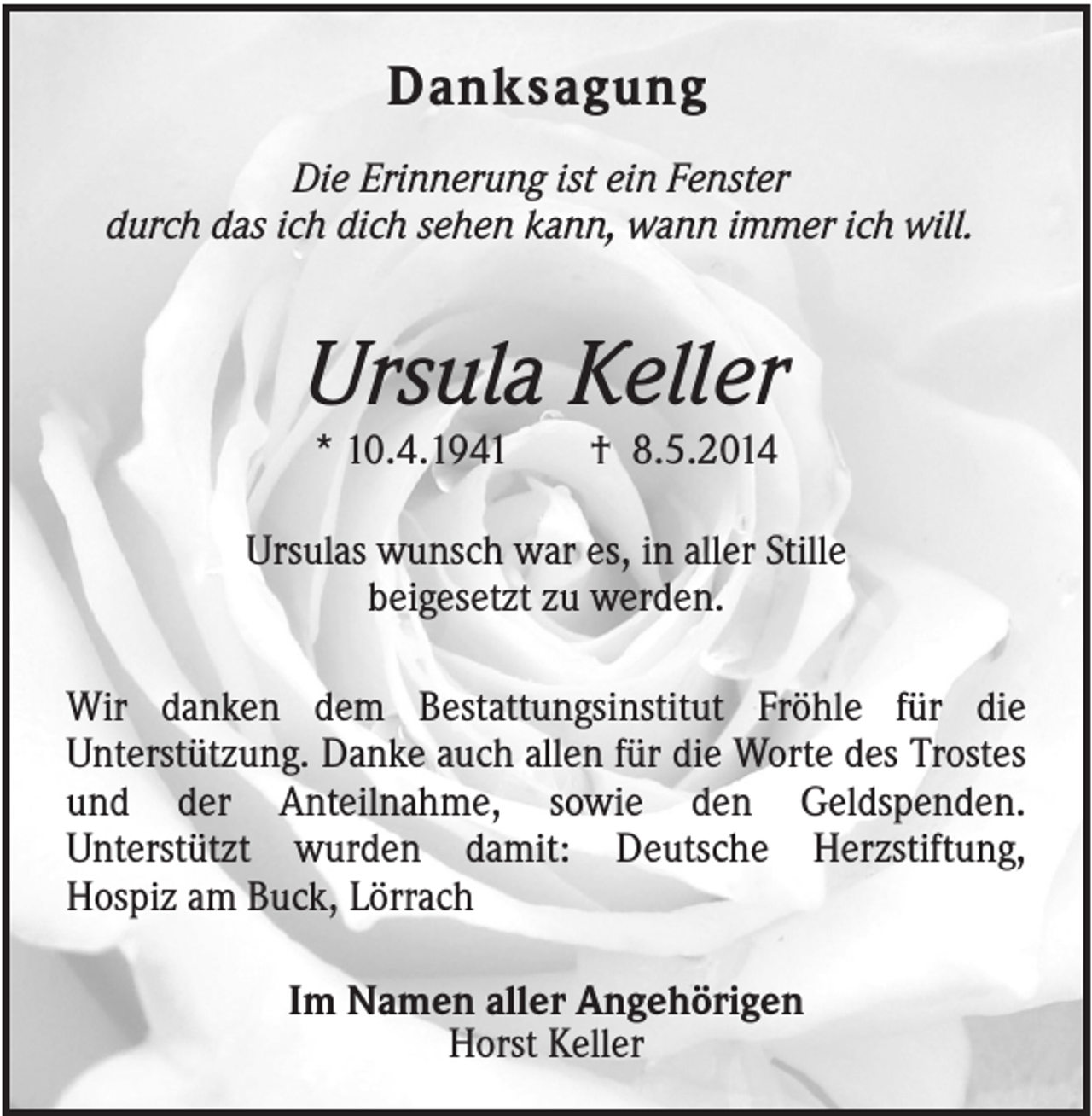 <p>Danksagung<br />Die Erinnerung ist ein Fenster<br />durch das ich dich sehen kann, wann immer ich will.</p><p>Ursula Keller<br />* 10.4.1941</p><p>† 8.5.2014</p><p>Ursulas wunsch war es, in aller Stille<br />beigesetzt zu werden.<br />Wir danken dem Bestattungsinstitut Fröhle für die<br />Unterstützung. Danke auch allen für die Worte des Trostes<br />und der Anteilnahme, sowie den Geldspenden.<br />Unterstützt wurden damit: Deutsche Herzstiftung,<br />Hospiz am Buck, Lörrach<br />Im Namen aller Angehörigen<br />Horst Keller</p>