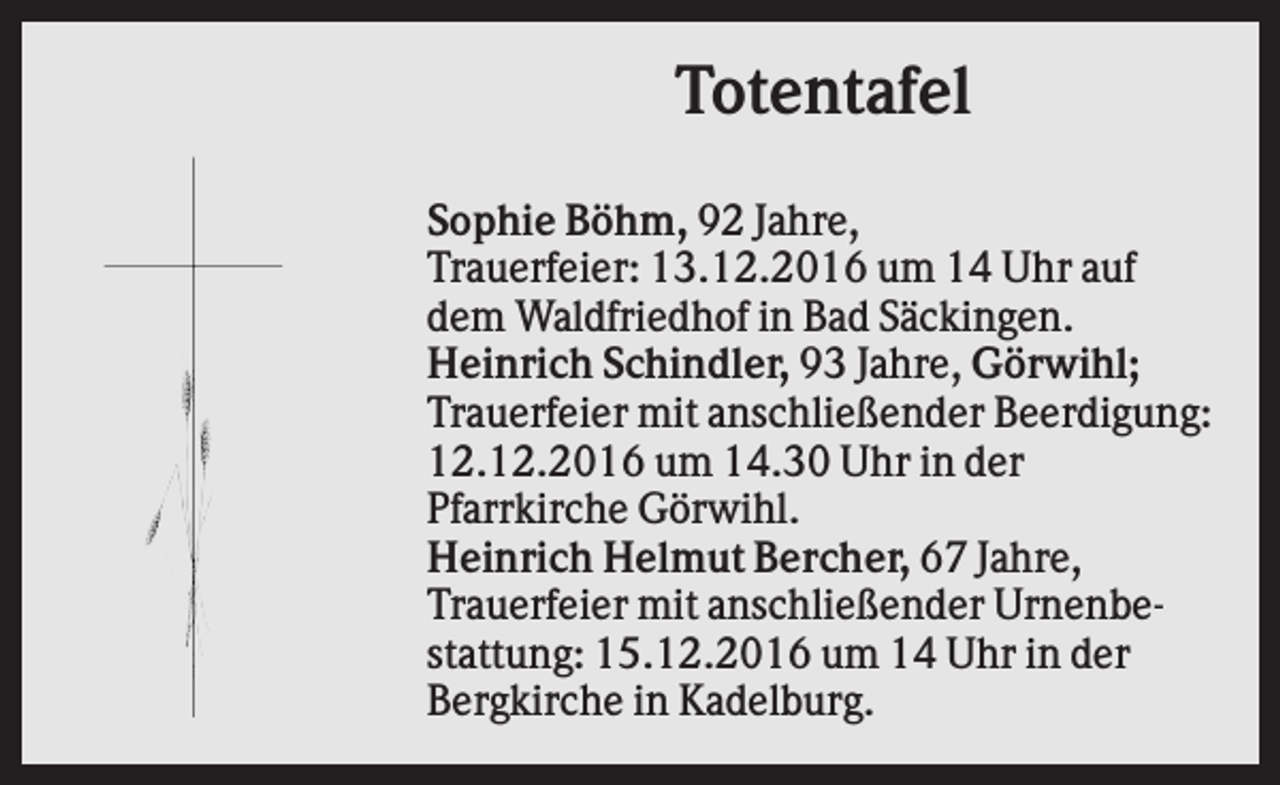 <p>Totentafel<br />Sophie Böhm, 92 Jahre,<br />Trauerfeier: 13.12.2016 um 14 Uhr auf<br />dem Waldfriedhof in Bad Säckingen.<br />Heinrich Schindler, 93 Jahre, Görwihl;<br />Trauerfeier mit anschließender Beerdigung:<br />12.12.2016 um 14.30 Uhr in der<br />Pfarrkirche Görwihl.<br />Heinrich Helmut Bercher, 67 Jahre,<br />Trauerfeier mit anschließender Urnenbestattung: 15.12.2016 um 14 Uhr in der<br />Bergkirche in Kadelburg.</p>