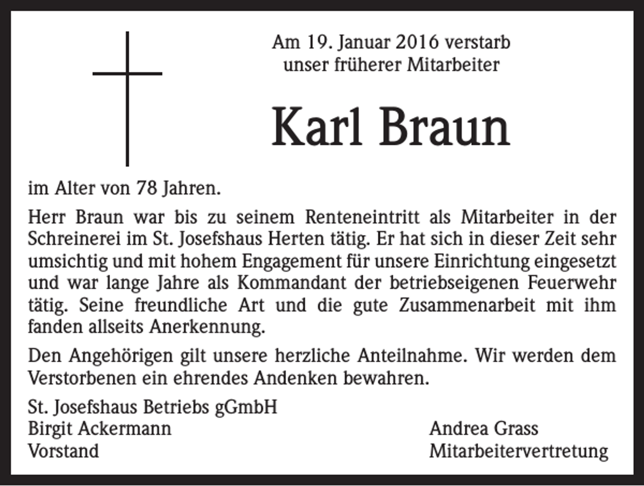 <p>Am 19. Januar 2016 verstarb<br />unser früherer Mitarbeiter</p><p>Karl Braun<br />im Alter von 78 Jahren.<br />Herr Braun war bis zu seinem Renteneintritt als Mitarbeiter in der<br />Schreinerei im St. Josefshaus Herten tätig. Er hat sich in dieser Zeit sehr<br />umsichtig und mit hohem Engagement für unsere Einrichtung eingesetzt<br />und war lange Jahre als Kommandant der betriebseigenen Feuerwehr<br />tätig. Seine freundliche Art und die gute Zusammenarbeit mit ihm<br />fanden allseits Anerkennung.<br />Den Angehörigen gilt unsere herzliche Anteilnahme. Wir werden dem<br />Verstorbenen ein ehrendes Andenken bewahren.<br />St. Josefshaus Betriebs gGmbH<br />Birgit Ackermann<br />Andrea Grass<br />Vorstand Mitarbeitervertretung</p>