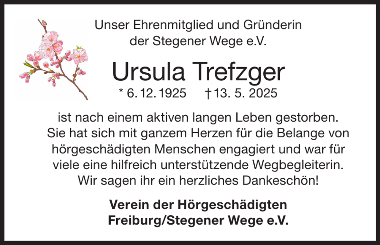 <p>Unser Ehrenmitglied und Gründerin<br />der Stegener Wege e.V.</p><p>Ursula Trefzger<br />* 6. 12. 1925</p><p>† 13. 5. 2025</p><p>ist nach einem aktiven langen Leben gestorben.<br />Sie hat sich mit ganzem Herzen für die Belange von<br />hörgeschädigten Menschen engagiert und war für<br />viele eine hilfreich unterstützende Wegbegleiterin.<br />Wir sagen ihr ein herzliches Dankeschön!<br />Verein der Hörgeschädigten<br />Freiburg/Stegener Wege e.V.</p>