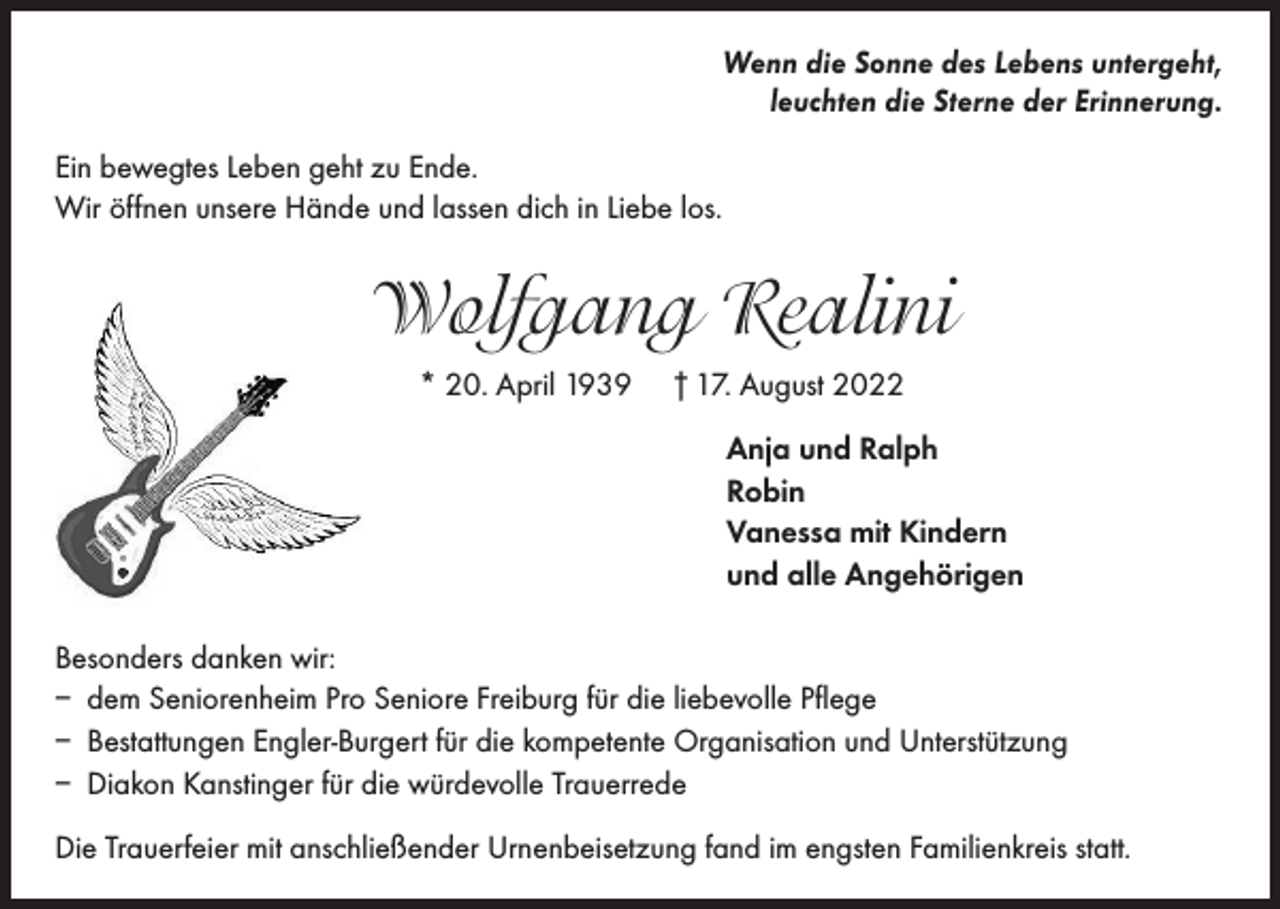 <p>Wenn die Sonne des Lebens untergeht,<br />leuchten die Sterne der Erinnerung.<br />Ein bewegtes Leben geht zu Ende.<br />Wir öffnen unsere Hände und lassen dich in Liebe los.</p><p>Wolfgang Realini<br />* 20. April 1939</p><p>† 17. August 2022<br />Anja und Ralph<br />Robin<br />Vanessa mit Kindern<br />und alle Angehörigen</p><p>Besonders danken wir:<br />– dem Seniorenheim Pro Seniore Freiburg für die liebevolle Pflege<br />– Bestattungen Engler-Burgert für die kompetente Organisation und Unterstützung<br />– Diakon Kanstinger für die würdevolle Trauerrede<br />Die Trauerfeier mit anschließender Urnenbeisetzung fand im engsten Familienkreis statt.</p>