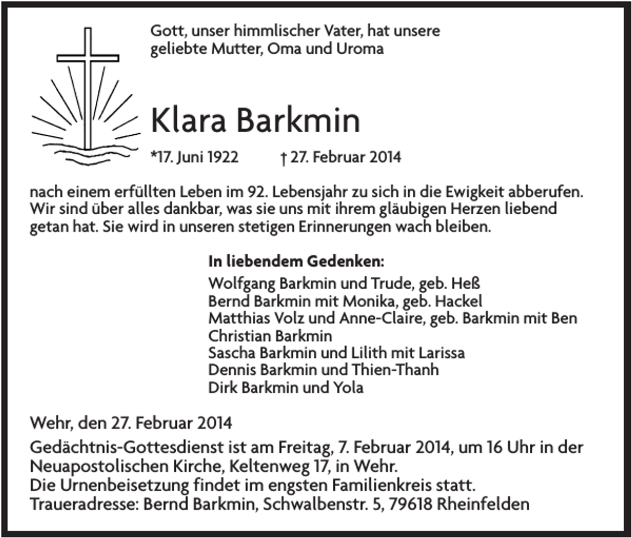 <p>Gott, unser himmlischer Vater, hat unsere<br />geliebte Mutter, Oma und Uroma</p><p>Klara Barkmin<br />*17. Juni 1922</p><p>† 27. Februar 2014</p><p>nach einem erfüllten Leben im 92. Lebensjahr zu sich in die Ewigkeit abberufen.<br />Wir sind über alles dankbar, was sie uns mit ihrem gläubigen Herzen liebend<br />getan hat. Sie wird in unseren stetigen Erinnerungen wach bleiben.<br />In liebendem Gedenken:<br />Wolfgang Barkmin und Trude, geb. Heß<br />Bernd Barkmin mit Monika, geb. Hackel<br />Matthias Volz und Anne-Claire, geb. Barkmin mit Ben<br />Christian Barkmin<br />Sascha Barkmin und Lilith mit Larissa<br />Dennis Barkmin und Thien-Thanh<br />Dirk Barkmin und Yola</p><p>Wehr, den 27. Februar 2014<br />Gedächtnis-Gottesdienst ist am Freitag, 7. Februar 2014, um 16 Uhr in der<br />Neuapostolischen Kirche, Keltenweg 17, in Wehr.<br />Die Urnenbeisetzung findet im engsten Familienkreis statt.<br />Traueradresse: Bernd Barkmin, Schwalbenstr. 5, 79618 Rheinfelden</p>