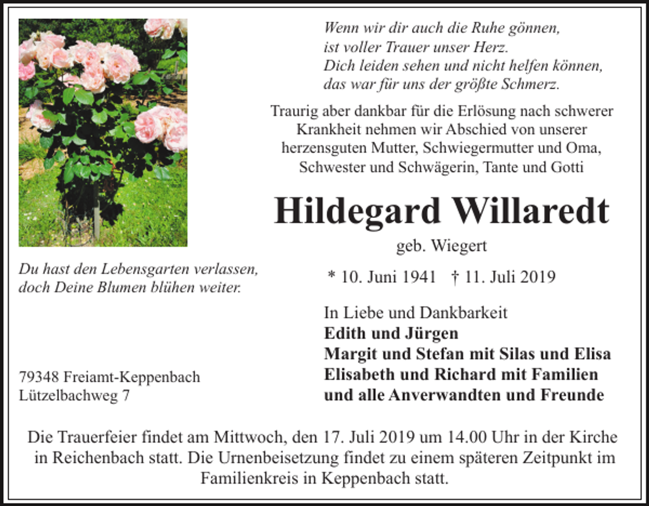 <p>Wenn wir dir auch die Ruhe gönnen,<br />ist voller Trauer unser Herz.<br />Dich leiden sehen und nicht helfen können,<br />das war für uns der größte Schmerz.<br />Traurig aber dankbar für die Erlösung nach schwerer<br />Krankheit nehmen wir Abschied von unserer<br />herzensguten Mutter, Schwiegermutter und Oma,<br />Schwester und Schwägerin, Tante und Gotti</p><p>Hildegard Willaredt<br />geb. Wiegert<br />Du hast den Lebensgarten verlassen,<br />doch Deine Blumen blühen weiter.</p><p>79348 Freiamt-Keppenbach<br />Lützelbachweg 7</p><p>* 10. Juni 1941 † 11. Juli 2019<br />In Liebe und Dankbarkeit<br />Edith und Jürgen<br />Margit und Stefan mit Silas und Elisa<br />Elisabeth und Richard mit Familien<br />und alle Anverwandten und Freunde</p><p>Die Trauerfeier findet am Mittwoch, den 17. Juli 2019 um 14.00 Uhr in der Kirche<br />in Reichenbach statt. Die Urnenbeisetzung findet zu einem späteren Zeitpunkt im<br />Familienkreis in Keppenbach statt.</p>