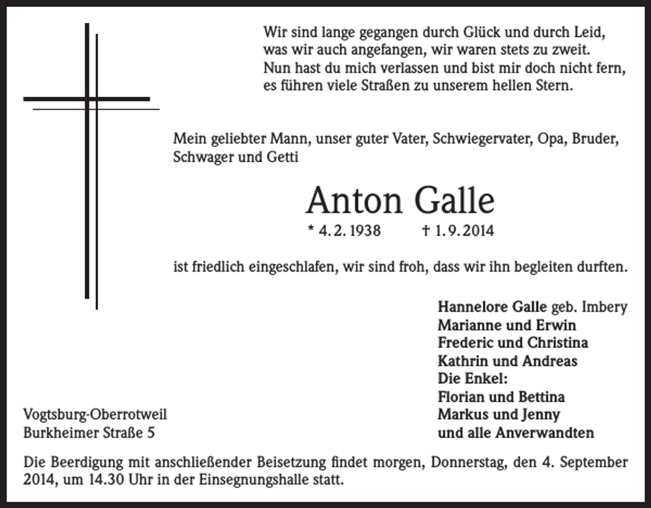 <p>Wir sind lange gegangen durch Glück und durch Leid,<br />was wir auch angefangen, wir waren stets zu zweit.<br />Nun hast du mich verlassen und bist mir doch nicht fern,<br />es führen viele Straßen zu unserem hellen Stern.<br />Mein geliebter Mann, unser guter Vater, Schwiegervater, Opa, Bruder,<br />Schwager und Getti</p><p>Anton Galle<br />* 4. 2. 1938 † 1. 9. 2014</p><p>ist friedlich eingeschlafen, wir sind froh, dass wir ihn begleiten durften.</p><p>Vogtsburg-Oberrotweil<br />Burkheimer Straße 5</p><p>Hannelore Galle geb. Imbery<br />Marianne und Erwin<br />Frederic und Christina<br />Kathrin und Andreas<br />Die Enkel:<br />Florian und Bettina<br />Markus und Jenny<br />und alle Anverwandten</p><p>Die Beerdigung mit anschließender Beisetzung findet morgen, Donnerstag, den 4. September<br />2014, um 14.30 Uhr in der Einsegnungshalle statt.</p>