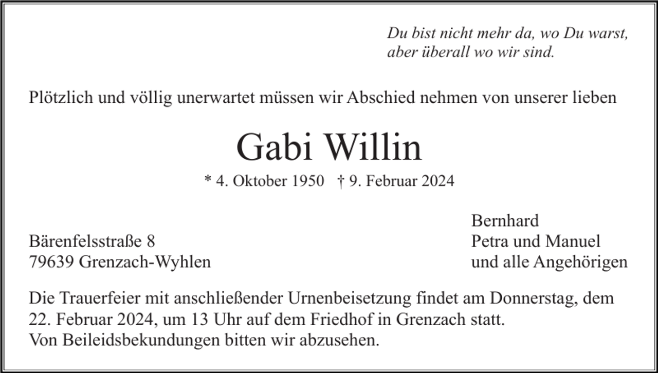 <p>Du bist nicht mehr da, wo Du warst,<br />aber überall wo wir sind.</p><p>Plötzlich und völlig unerwartet müssen wir Abschied nehmen von unserer lieben</p><p>Gabi Willin<br />* 4. Oktober 1950 † 9. Februar 2024</p><p>Bärenfelsstraße 8<br />79639 Grenzach-Wyhlen</p><p>Bernhard<br />Petra und Manuel<br />und alle Angehörigen</p><p>Die Trauerfeier mit anschließender Urnenbeisetzung findet am Donnerstag, dem<br />22. Februar 2024, um 13 Uhr auf dem Friedhof in Grenzach statt.<br />Von Beileidsbekundungen bitten wir abzusehen.</p>