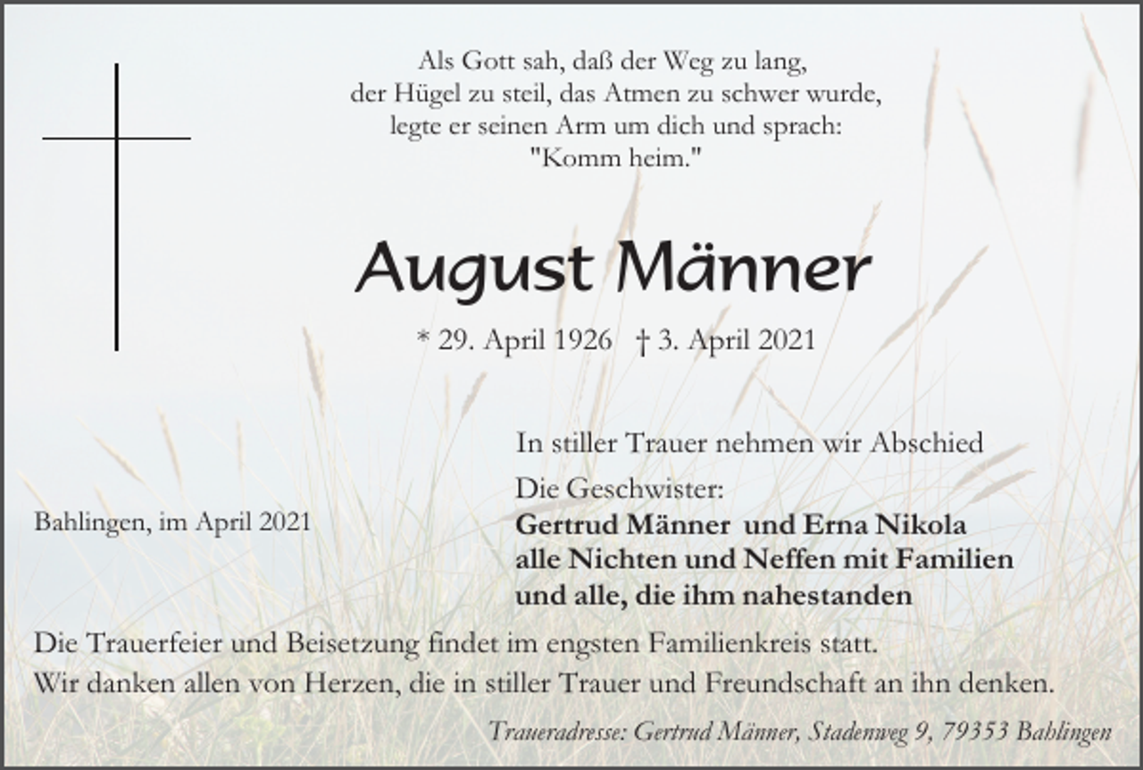 <p>Als Gott sah, daß der Weg zu lang,<br />der Hügel zu steil, das Atmen zu schwer wurde,<br />legte er seinen Arm um dich und sprach:<br />"Komm heim."</p><p>August Männer<br />* 29. April 1926 † 3. April 2021<br />In stiller Trauer nehmen wir Abschied<br />Die Geschwister:<br />Bahlingen, im April 2021<br />Gertrud Männer und Erna Nikola<br />alle Nichten und Neffen mit Familien<br />und alle, die ihm nahestanden<br />Die Trauerfeier und Beisetzung findet im engsten Familienkreis statt.<br />Wir danken allen von Herzen, die in stiller Trauer und Freundschaft an ihn denken.<br />Traueradresse: Gertrud Männer, Stadenweg 9, 79353 Bahlingen</p>
