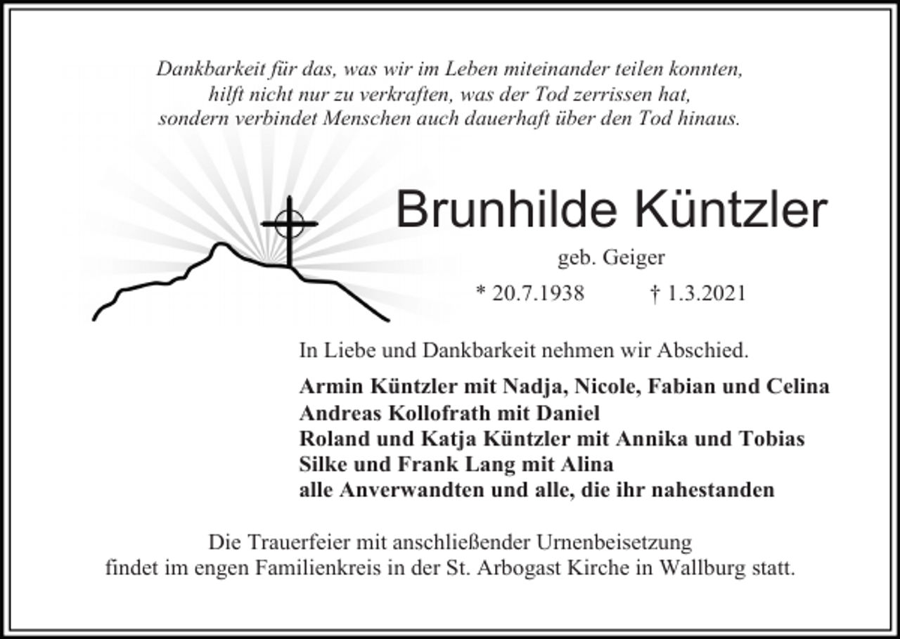 <p>Dankbarkeit für das, was wir im Leben miteinander teilen konnten,<br />hilft nicht nur zu verkraften, was der Tod zerrissen hat,<br />sondern verbindet Menschen auch dauerhaft über den Tod hinaus.</p><p>Brunhilde Küntzler<br />geb. Geiger<br />* 20.7.1938</p><p>† 1.3.2021</p><p>In Liebe und Dankbarkeit nehmen wir Abschied.<br />Armin Küntzler mit Nadja, Nicole, Fabian und Celina<br />Andreas Kollofrath mit Daniel<br />Roland und Katja Küntzler mit Annika und Tobias<br />Silke und Frank Lang mit Alina<br />alle Anverwandten und alle, die ihr nahestanden<br />Die Trauerfeier mit anschließender Urnenbeisetzung<br />findet im engen Familienkreis in der St. Arbogast Kirche in Wallburg statt.</p>