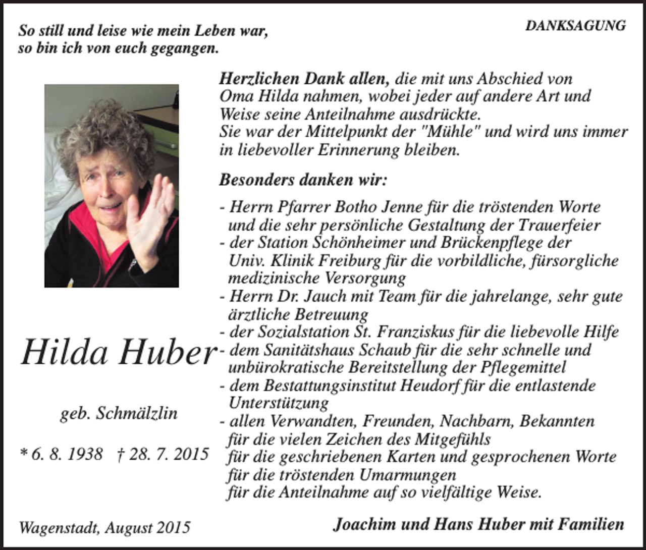 <p>DANKSAGUNG</p><p>So still und leise wie mein Leben war,<br />so bin ich von euch gegangen.</p><p>Herzlichen Dank allen, die mit uns Abschied von<br />Oma Hilda nahmen, wobei jeder auf andere Art und<br />Weise seine Anteilnahme ausdrückte.<br />Sie war der Mittelpunkt der "Mühle" und wird uns immer<br />in liebevoller Erinnerung bleiben.<br />Besonders danken wir:<br />- Herrn Pfarrer Botho Jenne für die tröstenden Worte<br />und die sehr persönliche Gestaltung der Trauerfeier<br />- der Station Schönheimer und Brückenpflege der<br />Univ. Klinik Freiburg für die vorbildliche, fürsorgliche<br />medizinische Versorgung<br />- Herrn Dr. Jauch mit Team für die jahrelange, sehr gute<br />ärztliche Betreuung<br />- der Sozialstation St. Franziskus für die liebevolle Hilfe<br />- dem Sanitätshaus Schaub für die sehr schnelle und<br />unbürokratische Bereitstellung der Pflegemittel<br />- dem Bestattungsinstitut Heudorf für die entlastende<br />Unterstützung<br />geb. Schmälzlin<br />- allen Verwandten, Freunden, Nachbarn, Bekannten<br />für die vielen Zeichen des Mitgefühls<br />* 6. 8. 1938 † 28. 7. 2015 für die geschriebenen Karten und gesprochenen Worte<br />für die tröstenden Umarmungen<br />für die Anteilnahme auf so vielfältige Weise.</p><p>Hilda Huber</p><p>Wagenstadt, August 2015</p><p>Joachim und Hans Huber mit Familien</p>