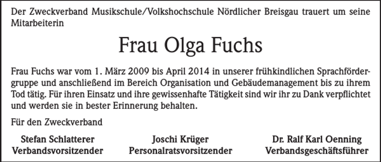 <p>Der Zweckverband Musikschule/Volkshochschule Nördlicher Breisgau trauert um seine<br />Mitarbeiterin</p><p>Frau Olga Fuchs<br />Frau Fuchs war vom 1. März 2009 bis April 2014 in unserer frühkindlichen Sprachfördergruppe und anschließend im Bereich Organisation und Gebäudemanagement bis zu ihrem<br />Tod tätig. Für ihren Einsatz und ihre gewissenhafte Tätigkeit sind wir ihr zu Dank verpflichtet<br />und werden sie in bester Erinnerung behalten.<br />Für den Zweckverband<br />Stefan Schlatterer<br />Verbandsvorsitzender</p><p>Joschi Krüger<br />Personalratsvorsitzender</p><p>Dr. Ralf Karl Oenning<br />Verbandsgeschäftsführer</p>