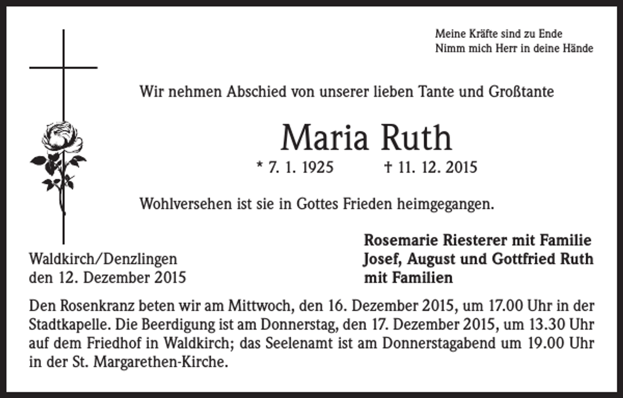 <p>Meine Kräfte sind zu Ende<br />Nimm mich Herr in deine Hände</p><p>Wir nehmen Abschied von unserer lieben Tante und Großtante</p><p>Maria Ruth</p><p>* 7. 1. 1925 † 11. 12. 2015<br />Wohlversehen ist sie in Gottes Frieden heimgegangen.</p><p>Waldkirch/Denzlingen<br />den 12. Dezember 2015</p><p>Rosemarie Riesterer mit Familie<br />Josef, August und Gottfried Ruth<br />mit Familien</p><p>Den Rosenkranz beten wir am Mittwoch, den 16. Dezember 2015, um 17.00 Uhr in der<br />Stadtkapelle. Die Beerdigung ist am Donnerstag, den 17. Dezember 2015, um 13.30 Uhr<br />auf dem Friedhof in Waldkirch; das Seelenamt ist am Donnerstagabend um 19.00 Uhr<br />in der St. Margarethen-Kirche.</p>
