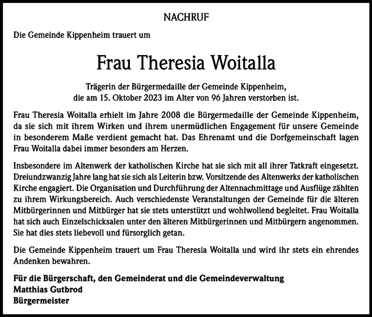 <p>NACHRUF<br />Die Gemeinde Kippenheim trauert um</p><p>Frau Theresia Woitalla<br />Trägerin der Bürgermedaille der Gemeinde Kippenheim,<br />die am 15. Oktober 2023 im Alter von 96 Jahren verstorben ist.<br />Frau Theresia Woitalla erhielt im Jahre 2008 die Bürgermedaille der Gemeinde Kippenheim,<br />da sie sich mit ihrem Wirken und ihrem unermüdlichen Engagement für unsere Gemeinde<br />in besonderem Maße verdient gemacht hat. Das Ehrenamt und die Dorfgemeinschaft lagen<br />Frau Woitalla dabei immer besonders am Herzen.<br />Insbesondere im Altenwerk der katholischen Kirche hat sie sich mit all ihrer Tatkraft eingesetzt.<br />Dreiundzwanzig Jahre lang hat sie sich als Leiterin bzw. Vorsitzende des Altenwerks der katholischen<br />Kirche engagiert. Die Organisation und Durchführung der Altennachmittage und Ausflüge zählten<br />zu ihrem Wirkungsbereich. Auch verschiedenste Veranstaltungen der Gemeinde für die älteren<br />Mitbürgerinnen und Mitbürger hat sie stets unterstützt und wohlwollend begleitet. Frau Woitalla<br />hat sich auch Einzelschicksalen unter den älteren Mitbürgerinnen und Mitbürgern angenommen.<br />Sie hat dies stets liebevoll und fürsorglich getan.<br />Die Gemeinde Kippenheim trauert um Frau Theresia Woitalla und wird ihr stets ein ehrendes<br />Andenken bewahren.<br />Für die Bürgerschaft, den Gemeinderat und die Gemeindeverwaltung<br />Matthias Gutbrod<br />Bürgermeister</p>