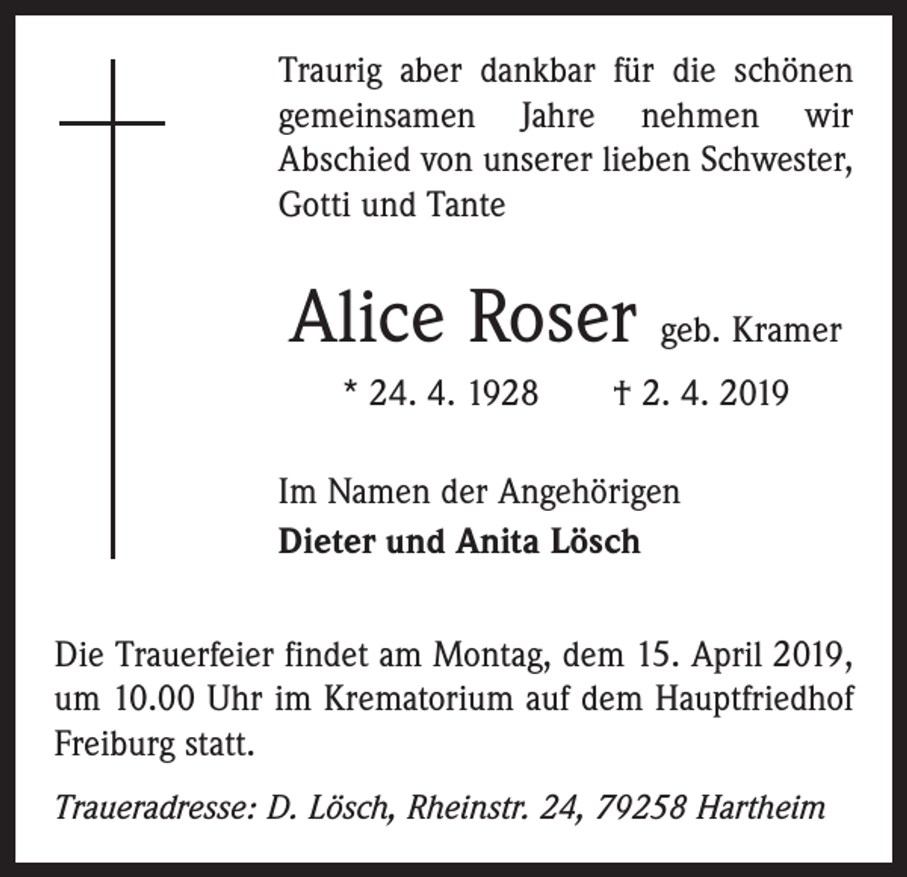 <p>Traurig aber dankbar für die schönen<br />gemeinsamen Jahre nehmen wir<br />Abschied von unserer lieben Schwester,<br />Gotti und Tante</p><p>Alice Roser geb. Kramer<br />* 24. 4. 1928 † 2. 4. 2019<br />Im Namen der Angehörigen<br />Dieter und Anita Lösch<br />Die Trauerfeier findet am Montag, dem 15. April 2019,<br />um 10.00 Uhr im Krematorium auf dem Hauptfriedhof<br />Freiburg statt.<br />Traueradresse: D. Lösch, Rheinstr. 24, 79258 Hartheim</p>
