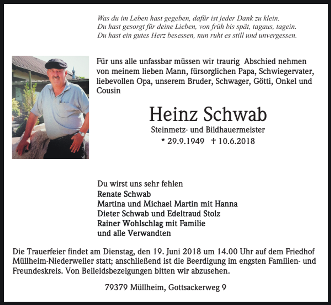 <p>WWas<br />as d du<br />u i im<br />m LLeben<br />e b e n h hast<br />ast g gegeben,<br />e g e b e n, dafür<br />d af ür ist<br />e d er Dank<br />D a n k zzuu kl<br />ei n.<br />ist jjeder<br />klein.<br />DDu<br />u hhast<br />ast ggesorgt<br />es or gt f für<br />ür ddeine<br />ei n e Lieben,<br />Li e b e n, von<br />v o n früh<br />fr ü h bis<br />bis spät,<br />s p ät, tagaus,<br />t a g a us, tagein.<br />t a g ei n.<br />still und<br />DDu<br />u hhast<br />ast eiein<br />n ggutes<br />ut es HHerz<br />erz bbesessen,<br />e s ess e n, nun<br />n u n rruht<br />u ht es<br />es still<br />u n d uunvergessen.<br />n v er g ess e n.</p><p>Für<br />F ür uns<br />u ns all<br />alle<br />e unfassbar<br />u nf ass b ar müssen<br />m üss e n wir<br />wir trtraurig<br />a uri g Abschied<br />A bs c h i e d nehmen<br />ne h me n<br />vvon<br />o n meinem<br />m ei n e m lilieben<br />e b e n Mann,<br />M a n n, ffürsorglichen<br />ürs or gli c h e n PPapa,<br />a p a, SSchwiegervater,<br />c h wi e g er v at er,<br />liebevollen<br />li<br />e b e v oll e n Opa,<br />O p a, unserem<br />u ns er e m Bruder,<br />Br u d er, Schwager,<br />S c h w a g er, Götti,<br />G ötti, Onkel<br />O n k el und<br />und<br />CCousin<br />o usi n</p><p>H ei n z SSchwab<br />c h wa b<br />Heinz<br />SteinmetzSt<br />ei n m et z- und<br />u n d Bildhauermeister<br />Bil d h a u e r m eist er<br />*<br />* 29.9.1949<br />2 9. 9. 1 9 4 9 †<br />† 10.6.2018<br />1 0. 6. 2 0 1 8</p><p>DDu<br />u wirst<br />wirst uuns<br />ns ssehr<br />e hr f fehlen<br />e hl e n</p><p>Di e Tr<br />Die<br />Trauerfeier<br />a u erf ei er fifindet<br />n d et aam<br />m Dienstag,<br />Di e nst a g, den<br />d e n 19.<br />1 9. Juni<br />J u ni 2018<br />20 1 8 uum<br />m 114.00<br />4. Uhr<br />U hr aauf<br />uf ddem<br />e m Friedhof<br />Fri e d h of<br />M üll h ei m- Ni e d er w eil er statt;<br />st att; anschließend<br />a ns c hli e ß e n d ist<br />di e Beerdigung<br />B e er di g u n g iimm eengsten<br />n gst e n FamilienF a mili e n- und<br />und<br />Müllheim-Niederweiler<br />ist die<br />Fr e u n d es kr eis. Von<br />V o n Beileidsbezeigungen<br />B eil e i ds b e z ei g u n g e n bitten<br />bitt e n wir<br />wir abzusehen.<br />a b z us e h e n.<br />Freundeskreis.<br />77937 3 7 9 Müllheim,<br />M üll h ei m, Gottsackerweg<br />G otts a c k er w e g 99</p>