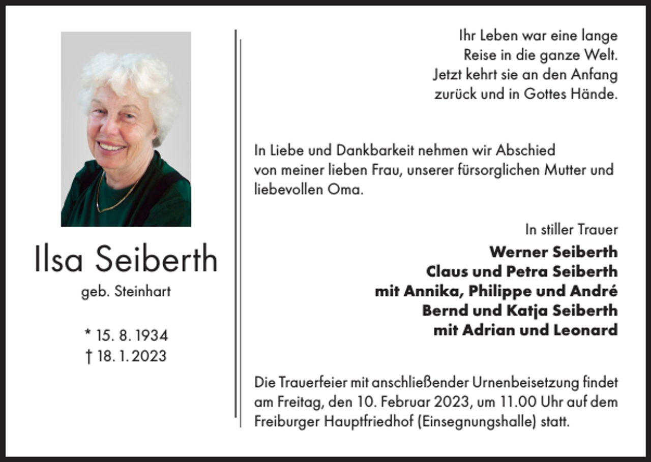 <p>Ihr Leben war eine lange<br />Reise in die ganze Welt.<br />Jetzt kehrt sie an den Anfang<br />zurück und in Gottes Hände.<br />In Liebe und Dankbarkeit nehmen wir Abschied<br />von meiner lieben Frau, unserer fürsorglichen Mutter und<br />liebevollen Oma.</p><p>Ilsa Seiberth<br />geb. Steinhart<br />* 15. 8. 1934<br />† 18. 1. 2023</p><p>In stiller Trauer<br />Werner Seiberth<br />Claus und Petra Seiberth<br />mit Annika, Philippe und André<br />Bernd und Katja Seiberth<br />mit Adrian und Leonard<br />Die Trauerfeier mit anschließender Urnenbeisetzung findet<br />am Freitag, den 10. Februar 2023, um 11.00 Uhr auf dem<br />Freiburger Hauptfriedhof (Einsegnungshalle) statt.</p>