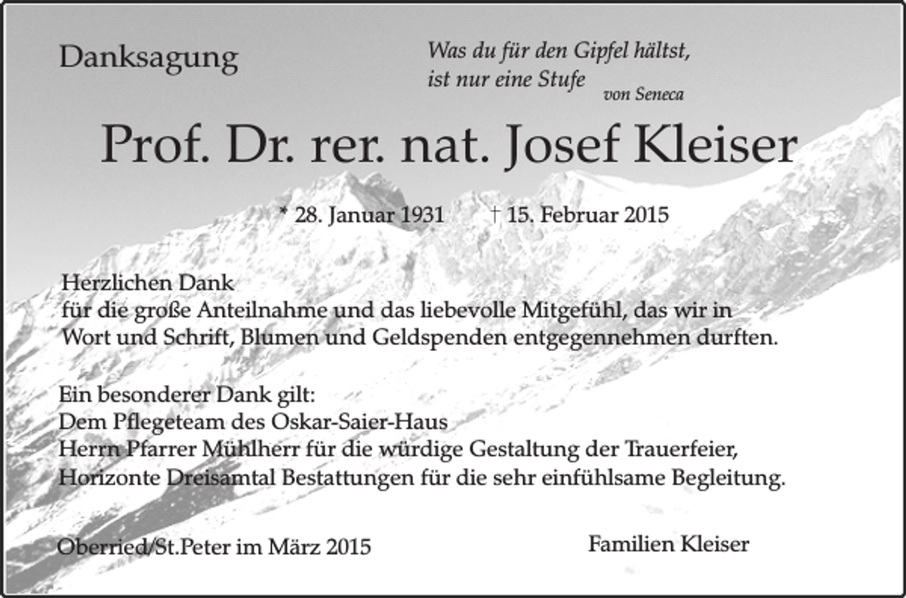 <p>Danksagung</p><p>Was du für den Gipfel hältst,<br />ist nur eine Stufe<br />von Seneca</p><p>Prof. Dr. rer. nat. Josef Kleiser<br />* 28. Januar 1935. Februar 2015</p><p>Herzlichen Dank<br />für die große Anteilnahme und das liebevolle Mitgefühl, das wir in<br />Wort und Schrift, Blumen und Geldspenden entgegennehmen durften.<br />Ein besonderer Dank gilt:<br />Dem Pflegeteam des Oskar-Saier-Haus<br />Herrn Pfarrer Mühlherr für die würdige Gestaltung der Trauerfeier,<br />Horizonte Dreisamtal Bestattungen für die sehr einfühlsame Begleitung.<br />Oberried/St.Peter im März 2015</p><p>Familien Kleiser</p>