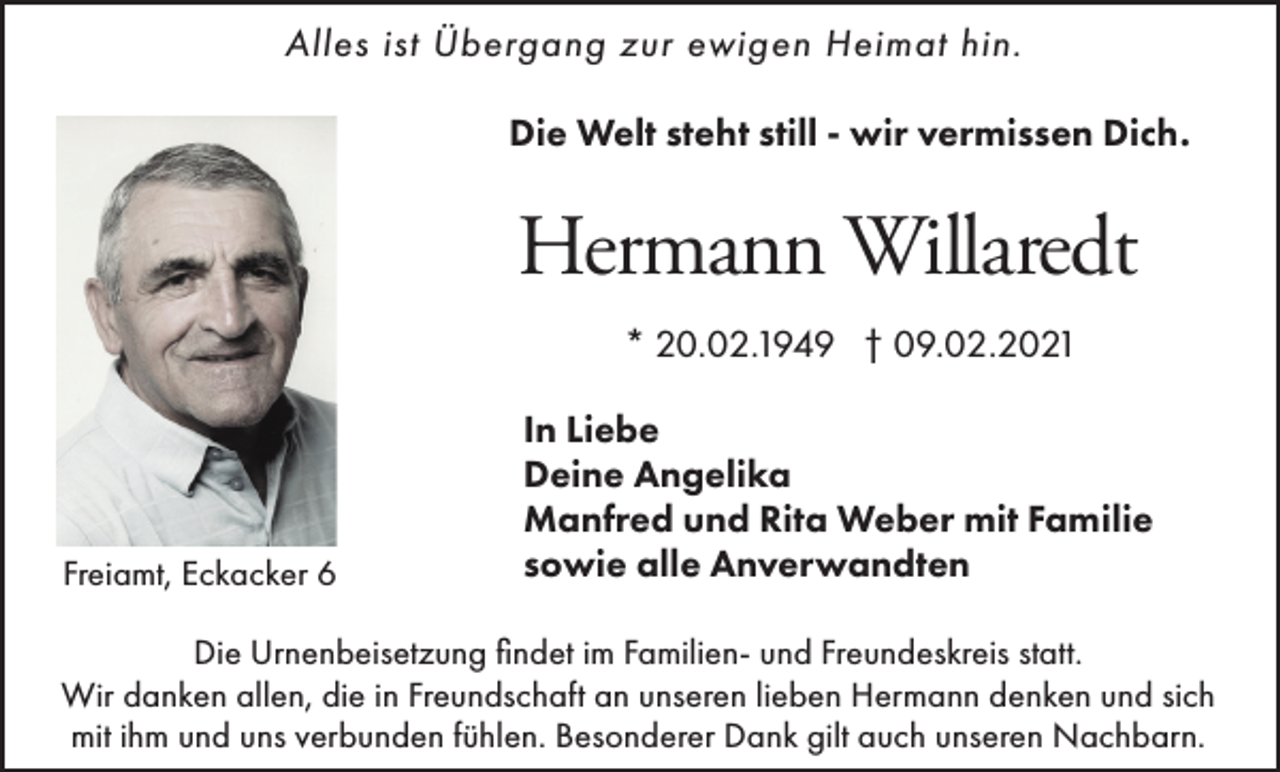 <p>Alles ist Übergang zur ewigen Heimat hin.<br />Die Welt steht still - wir vermissen Dich.</p><p>Hermann Willaredt<br />* 20.02.1949 † 09.02.2021</p><p>Freiamt, Eckacker 6</p><p>In Liebe<br />Deine Angelika<br />Manfred und Rita Weber mit Familie<br />sowie alle Anverwandten</p><p>Die Urnenbeisetzung findet im Familien- und Freundeskreis statt.<br />Wir danken allen, die in Freundschaft an unseren lieben Hermann denken und sich<br />mit ihm und uns verbunden fühlen. Besonderer Dank gilt auch unseren Nachbarn.</p>