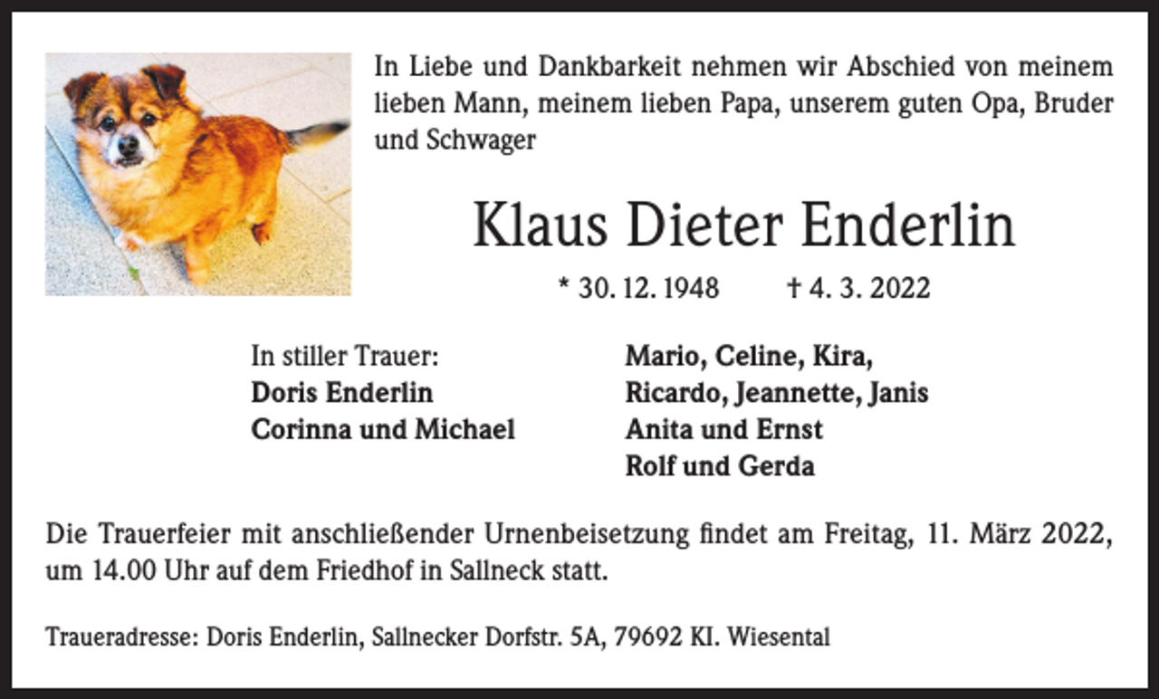 <p>In Liebe und Dankbarkeit nehmen wir Abschied von meinem<br />lieben Mann, meinem lieben Papa, unserem guten Opa, Bruder<br />und Schwager</p><p>Klaus Dieter Enderlin<br />* 30. 12. 1948<br />In stiller Trauer:<br />Doris Enderlin<br />Corinna und Michael</p><p>† 4. 3. 2022</p><p>Mario, Celine, Kira,<br />Ricardo, Jeannette, Janis<br />Anita und Ernst<br />Rolf und Gerda</p><p>Die Trauerfeier mit anschließender Urnenbeisetzung findet am Freitag, 11. März 2022,<br />um 14.00 Uhr auf dem Friedhof in Sallneck statt.<br />Traueradresse: Doris Enderlin, Sallnecker Dorfstr. 5A, 79692 KI. Wiesental</p>