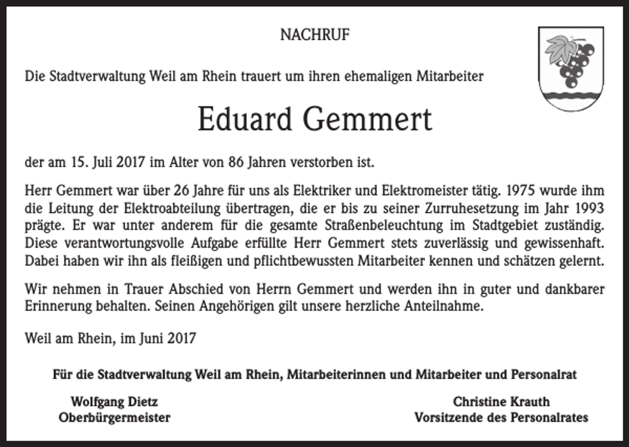 <p>NACHRUF<br />Die Stadtverwaltung Weil am Rhein trauert um ihren ehemaligen Mitarbeiter</p><p>Eduard Gemmert<br />der am 15. Juli 2017 im Alter von 86 Jahren verstorben ist.<br />Herr Gemmert war über 26 Jahre für uns als Elektriker und Elektromeister tätig. 1975 wurde ihm<br />die Leitung der Elektroabteilung übertragen, die er bis zu seiner Zurruhesetzung im Jahr 1993<br />prägte. Er war unter anderem für die gesamte Straßenbeleuchtung im Stadtgebiet zuständig.<br />Diese verantwortungsvolle Aufgabe erfüllte Herr Gemmert stets zuverlässig und gewissenhaft.<br />Dabei haben wir ihn als fleißigen und pflichtbewussten Mitarbeiter kennen und schätzen gelernt.<br />Wir nehmen in Trauer Abschied von Herrn Gemmert und werden ihn in guter und dankbarer<br />Erinnerung behalten. Seinen Angehörigen gilt unsere herzliche Anteilnahme.<br />Weil am Rhein, im Juni 2017<br />Für die Stadtverwaltung Weil am Rhein, Mitarbeiterinnen und Mitarbeiter und Personalrat</p><p>Wolfgang Dietz<br />Oberbürgermeister</p><p>Christine Krauth<br />Vorsitzende des Personalrates</p>