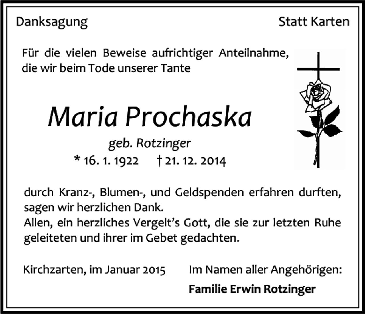 <p>Danksagung</p><p>Statt Karten</p><p>Für die vielen Beweise aufrichtiger Anteilnahme,<br />die wir beim Tode unserer Tante</p><p>Maria Prochaska<br />geb. Rotzinger<br />* 16. 1. 1922 † 21. 12. 2014<br />durch Kranz-, Blumen-, und Geldspenden erfahren durften,<br />sagen wir herzlichen Dank.<br />Allen, ein herzliches Vergelt’s Gott, die sie zur letzten Ruhe<br />geleiteten und ihrer im Gebet gedachten.<br />Kirchzarten, im Januar 2015</p><p>Im Namen aller Angehörigen:<br />Familie Erwin Rotzinger</p>