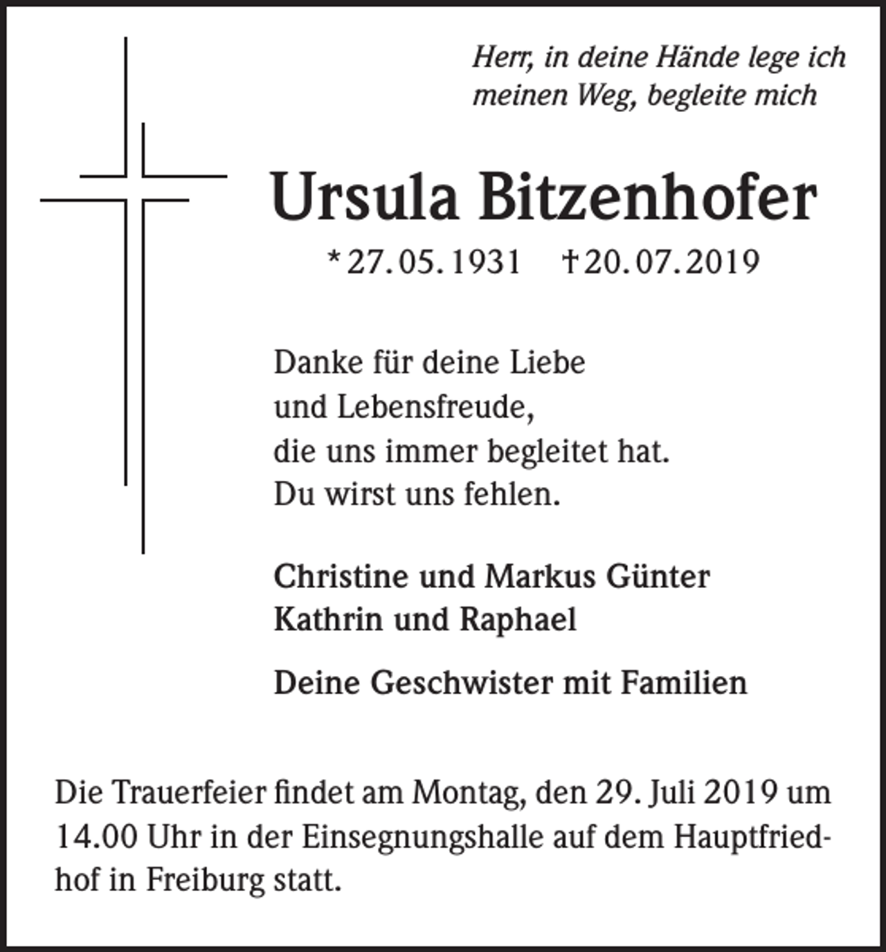 <p>Herr, in deine Hände lege ich<br />meinen Weg, begleite mich</p><p>Ursula Bitzenhofer<br />* 27. 05. 1931</p><p>† 20. 07. 2019</p><p>Danke für deine Liebe<br />und Lebensfreude,<br />die uns immer begleitet hat.<br />Du wirst uns fehlen.<br />Christine und Markus Günter<br />Kathrin und Raphael<br />Deine Geschwister mit Familien<br />Die Trauerfeier findet am Montag, den 29. Juli 2019 um<br />14.00 Uhr in der Einsegnungshalle auf dem Hauptfriedhof in Freiburg statt.</p>