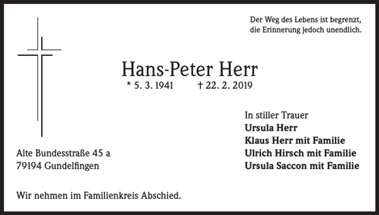 <p>Der Weg des Lebens ist begrenzt,<br />die Erinnerung jedoch unendlich.</p><p>Hans-Peter Herr<br />* 5. 3. 1941</p><p>Alte Bundesstraße 45 a<br />79194 Gundelfingen<br />Wir nehmen im Familienkreis Abschied.</p><p>† 22. 2. 2019</p><p>In stiller Trauer<br />Ursula Herr<br />Klaus Herr mit Familie<br />Ulrich Hirsch mit Familie<br />Ursula Saccon mit Familie</p>