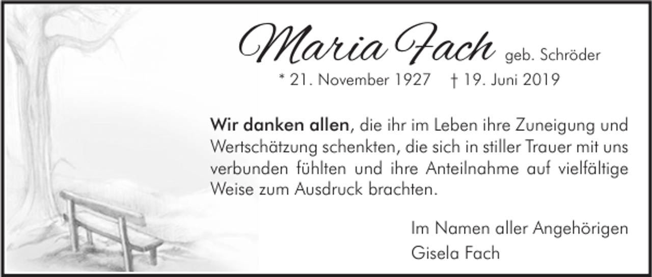 <p>Maria Fach<br />* 21. November 1927</p><p>geb. Schröder<br />† 19. Juni 2019</p><p>Wir danken allen, die ihr im Leben ihre Zuneigung und<br />Wertschätzung schenkten, die sich in stiller Trauer mit uns<br />verbunden fühlten und ihre Anteilnahme auf vielfältige<br />Weise zum Ausdruck brachten.<br />Im Namen aller Angehörigen<br />Gisela Fach</p>