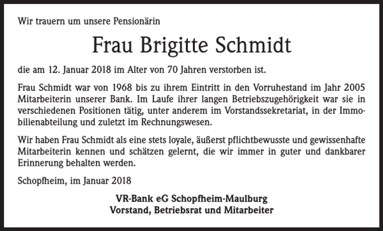<p>Wir trauern um unsere Pensionärin</p><p>Frau Brigitte Schmidt<br />die am 12. Januar 2018 im Alter von 70 Jahren verstorben ist.<br />Frau Schmidt war von 1968 bis zu ihrem Eintritt in den Vorruhestand im Jahr 2005<br />Mitarbeiterin unserer Bank. Im Laufe ihrer langen Betriebszugehörigkeit war sie in<br />verschiedenen Positionen tätig, unter anderem im Vorstandssekretariat, in der Immo­<br />bilienabteilung und zuletzt im Rechnungswesen.<br />Wir haben Frau Schmidt als eine stets loyale, äußerst pflichtbewusste und gewissenhafte<br />Mitarbeiterin kennen und schätzen gelernt, die wir immer in guter und dankbarer<br />Erinnerung behalten werden.<br />Schopfheim, im Januar 2018<br />VR-Bank eG Schopfheim-Maulburg<br />Vorstand, Betriebsrat und Mitarbeiter</p>