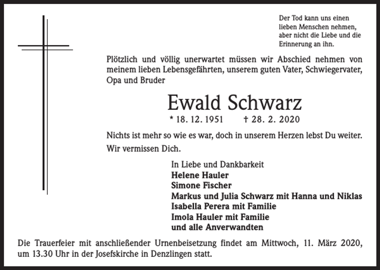 <p>Der Tod kann uns einen<br />lieben Menschen nehmen,<br />aber nicht die Liebe und die<br />Erinnerung an ihn.</p><p>Plötzlich und völlig unerwartet müssen wir Abschied nehmen von<br />­meinem lieben Lebensgefährten, unserem guten Vater, Schwiegervater,<br />Opa und Bruder</p><p>Ewald Schwarz<br />* 18. 12. 1951 † 28. 2. 2020</p><p>Nichts ist mehr so wie es war, doch in unserem Herzen lebst Du weiter.<br />Wir vermissen Dich.<br />In Liebe und Dankbarkeit<br />Helene Hauler<br />Simone Fischer<br />Markus und Julia Schwarz mit Hanna und Niklas<br />Isabella Perera mit Familie<br />Imola Hauler mit Familie<br />und alle Anverwandten<br />Die Trauerfeier mit anschließender Urnenbeisetzung findet am Mittwoch, 11. März 2020,<br />um 13.30 Uhr in der Josefskirche in Denzlingen statt.</p>