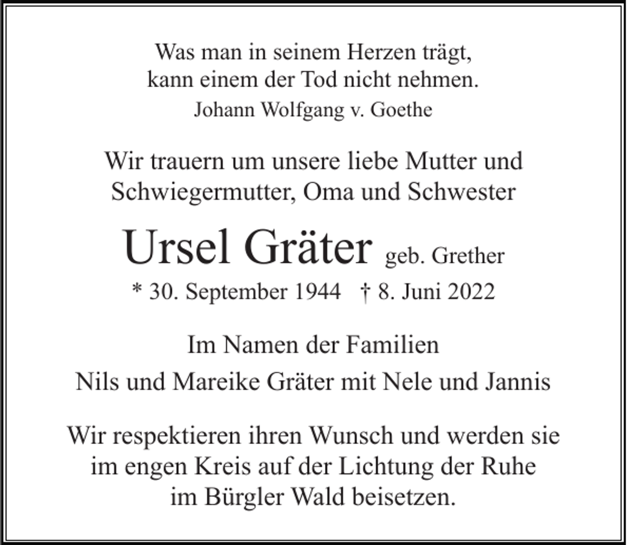 <p>Was man in seinem Herzen trägt,<br />kann einem der Tod nicht nehmen.<br />Johann Wolfgang v. Goethe</p><p>Wir trauern um unsere liebe Mutter und<br />Schwiegermutter, Oma und Schwester</p><p>Ursel Gräter geb. Grether<br />* 30. September 1944 † 8. Juni 2022</p><p>Im Namen der Familien<br />Nils und Mareike Gräter mit Nele und Jannis<br />Wir respektieren ihren Wunsch und werden sie<br />im engen Kreis auf der Lichtung der Ruhe<br />im Bürgler Wald beisetzen.</p>
