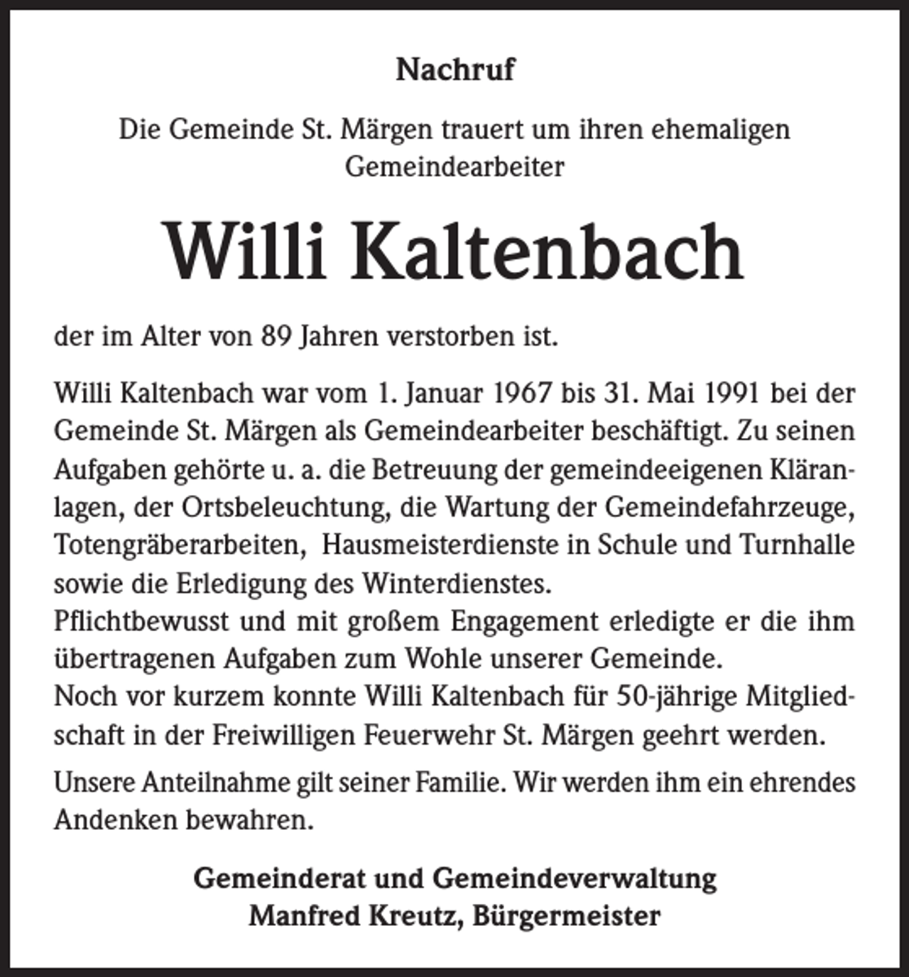 <p>Nachruf<br />Die Gemeinde St. Märgen trauert um ihren ehemaligen<br />Gemeindearbeiter</p><p>Willi Kaltenbach<br />der im Alter von 89 Jahren verstorben ist.<br />Willi Kaltenbach war vom 1. Januar 1967 bis 31. Mai 1991 bei der<br />Gemeinde St. Märgen als Gemeindearbeiter beschäftigt. Zu seinen<br />Aufgaben gehörte u. a. die Betreuung der gemeindeeigenen Kläranlagen, der Ortsbeleuchtung, die Wartung der Gemeindefahrzeuge,<br />Totengräberarbeiten, Hausmeisterdienste in Schule und Turnhalle<br />sowie die Erledigung des Winterdienstes.<br />Pflichtbewusst und mit großem Engagement erledigte er die ihm<br />übertragenen Aufgaben zum Wohle unserer Gemeinde.<br />Noch vor kurzem konnte Willi Kaltenbach für 50-jährige Mitgliedschaft in der Freiwilligen Feuerwehr St. Märgen geehrt werden.<br />Unsere Anteilnahme gilt seiner Familie. Wir werden ihm ein ehrendes<br />Andenken bewahren.<br />Gemeinderat und Gemeindeverwaltung<br />Manfred Kreutz, Bürgermeister</p>