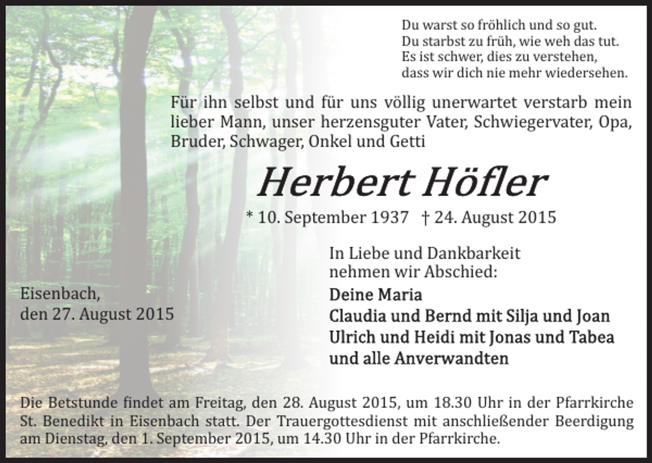 <p>Du warst so fröhlich und so gut.<br />Du starbst zu früh, wie weh das tut.<br />Es ist schwer, dies zu verstehen,<br />dass wir dich nie mehr wiedersehen.</p><p>Für ihn selbst und für uns völlig unerwartet verstarb mein<br />lieber Mann, unser herzensguter Vater, Schwiegervater, Opa,<br />Bruder, Schwager, Onkel und Getti<br />* 10. September 1937 † 24. August 2015<br />Eisenbach,<br />den 27. August 2015</p><p>In Liebe und Dankbarkeit<br />nehmen wir Abschied:</p><p>Die Betstunde �indet am Freitag, den 28. August 2015, um 18.30 Uhr in der Pfarrkirche<br />St. Benedikt in Eisenbach statt. Der Trauergottesdienst mit anschließender Beerdigung<br />am Dienstag, den 1. September 2015, um 14.30 Uhr in der Pfarrkirche.</p>