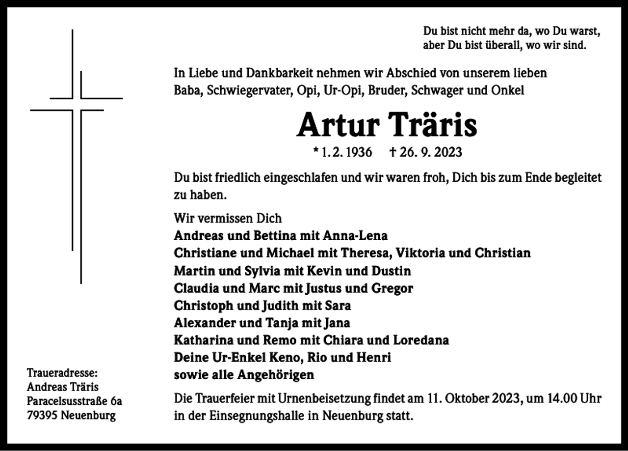 <p>Du bist nicht mehr da, wo Du warst,<br />aber Du bist überall, wo wir sind.</p><p>In Liebe und Dankbarkeit nehmen wir Abschied von unserem lieben<br />Baba, Schwiegervater, Opi, Ur-Opi, Bruder, Schwager und Onkel</p><p>Artur Träris<br />* 1. 2. 1936</p><p>† 26. 9. 2023</p><p>Du bist friedlich eingeschlafen und wir waren froh, Dich bis zum Ende begleitet<br />zu haben.</p><p>Traueradresse:<br />Andreas Träris<br />Paracelsusstraße 6a<br />79395 Neuenburg</p><p>Wir vermissen Dich<br />Andreas und Bettina mit Anna-Lena<br />Christiane und Michael mit Theresa, Viktoria und Christian<br />Martin und Sylvia mit Kevin und Dustin<br />Claudia und Marc mit Justus und Gregor<br />Christoph und Judith mit Sara<br />Alexander und Tanja mit Jana<br />Katharina und Remo mit Chiara und Loredana<br />Deine Ur-Enkel Keno, Rio und Henri<br />sowie alle Angehörigen<br />Die Trauerfeier mit Urnenbeisetzung findet am 11. Oktober 2023, um 14.00 Uhr<br />in der Einsegnungshalle in Neuenburg statt.</p>