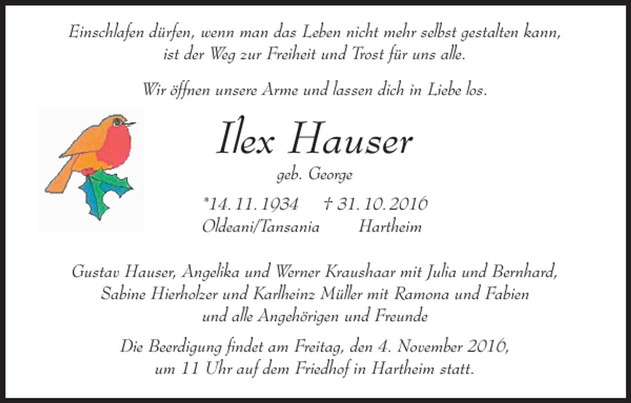 <p>Einschlafen dürfen, wenn man das Leben nicht mehr selbst gestalten kann,<br />ist der Weg zur Freiheit und Trost für uns alle.<br />Wir öffnen unsere Arme und lassen dich in Liebe los.</p><p>Ilex Hauser<br />geb. George</p><p>*14. 11. 1934 † 31. 10. 2016<br />Oldeani/Tansania<br />Hartheim<br />Gustav Hauser, Angelika und Werner Kraushaar mit Julia und Bernhard,<br />Sabine Hierholzer und Karlheinz Müller mit Ramona und Fabien<br />und alle Angehörigen und Freunde<br />Die Beerdigung findet am Freitag, den 4. November 2016,<br />um 11 Uhr auf dem Friedhof in Hartheim statt.</p>