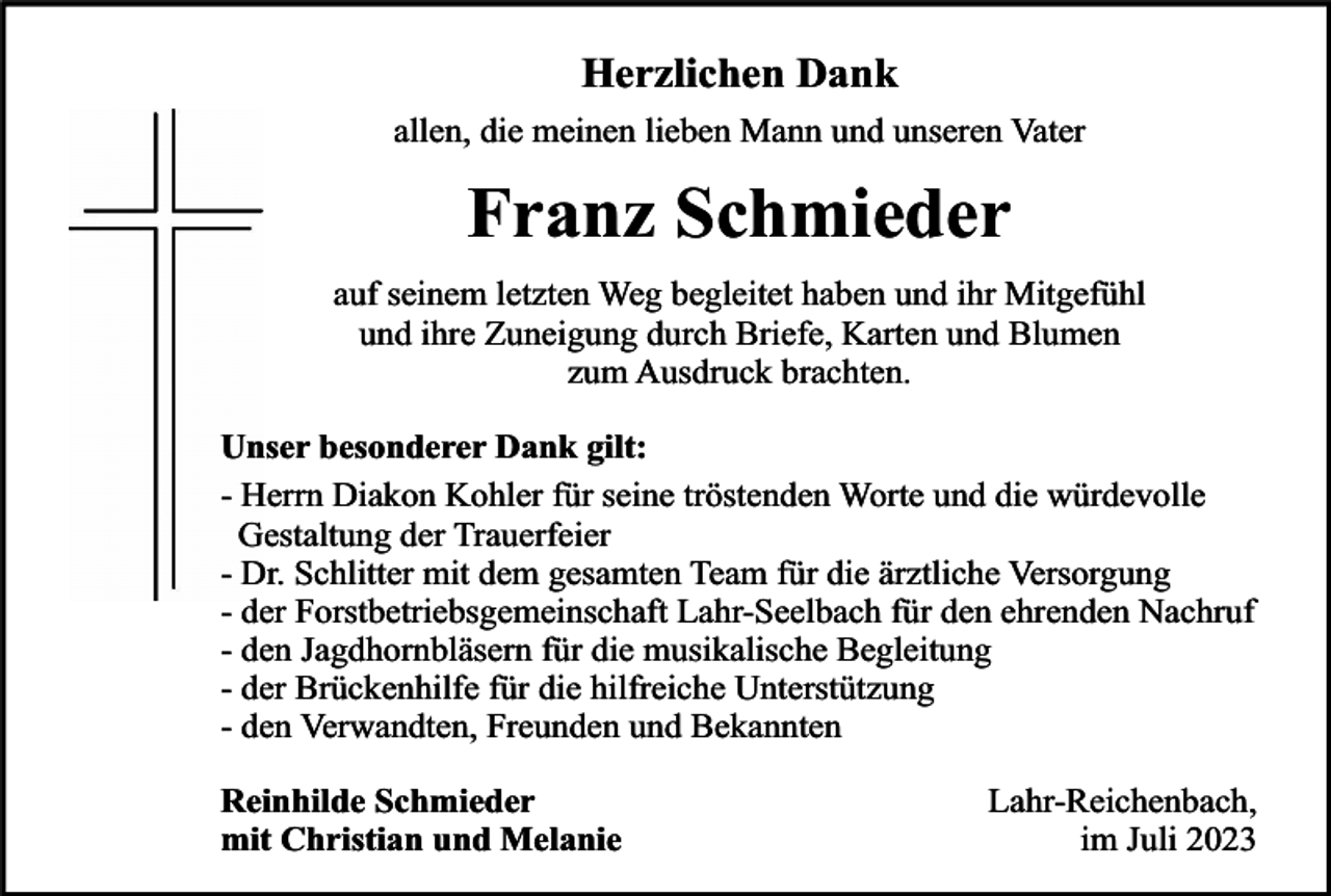 <p>Herzlichen Dank<br />allen, die meinen lieben Mann und unseren Vater</p><p>Franz Schmieder<br />auf seinem letzten Weg begleitet haben und ihr Mitgefühl<br />und ihre Zuneigung durch Briefe, Karten und Blumen<br />zum Ausdruck brachten.<br />Unser besonderer Dank gilt:<br />- Herrn Diakon Kohler für seine tröstenden Worte und die würdevolle<br />Gestaltung der Trauerfeier<br />- Dr. Schlitter mit dem gesamten Team für die ärztliche Versorgung<br />- der Forstbetriebsgemeinschaft Lahr-Seelbach für den ehrenden Nachruf<br />- den Jagdhornbläsern für die musikalische Begleitung<br />- der Brückenhilfe für die hilfreiche Unterstützung<br />- den Verwandten, Freunden und Bekannten<br />Reinhilde Schmieder<br />mit Christian und Melanie</p><p>Lahr-Reichenbach,<br />im Juli 2023</p>