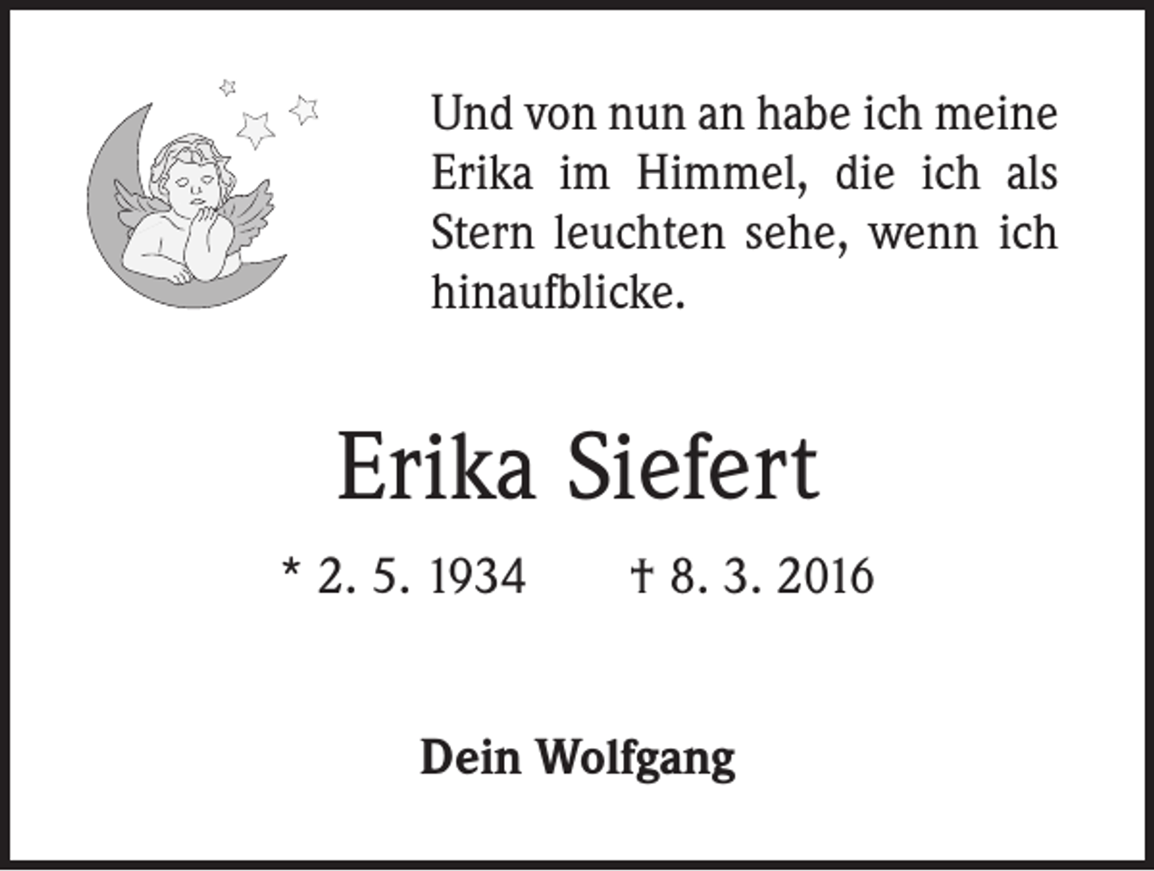 <p>Und von nun an habe ich meine<br />Erika im Himmel, die ich als<br />Stern leuchten sehe, wenn ich<br />hinaufblicke.</p><p>Erika Siefert<br />* 2. 5. 1934 † 8. 3. 2016<br />Dein Wolfgang</p>
