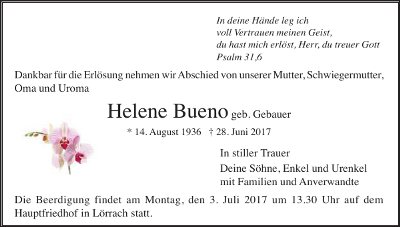 <p>In deine Hände leg ich<br />voll Vertrauen meinen Geist,<br />du hast mich erlöst, Herr, du treuer Gott<br />Psalm 31,6</p><p>Dankbar für die Erlösung nehmen wir Abschied von unserer Mutter, Schwiegermutter,<br />Oma und Uroma</p><p>Helene Bueno geb. Gebauer<br />* 14. August 1936 † 28. Juni 2017</p><p>In stiller Trauer<br />Deine Söhne, Enkel und Urenkel<br />mit Familien und Anverwandte<br />Die Beerdigung findet am Montag, den 3. Juli 2017 um 13.30 Uhr auf dem<br />Hauptfriedhof in Lörrach statt.</p>