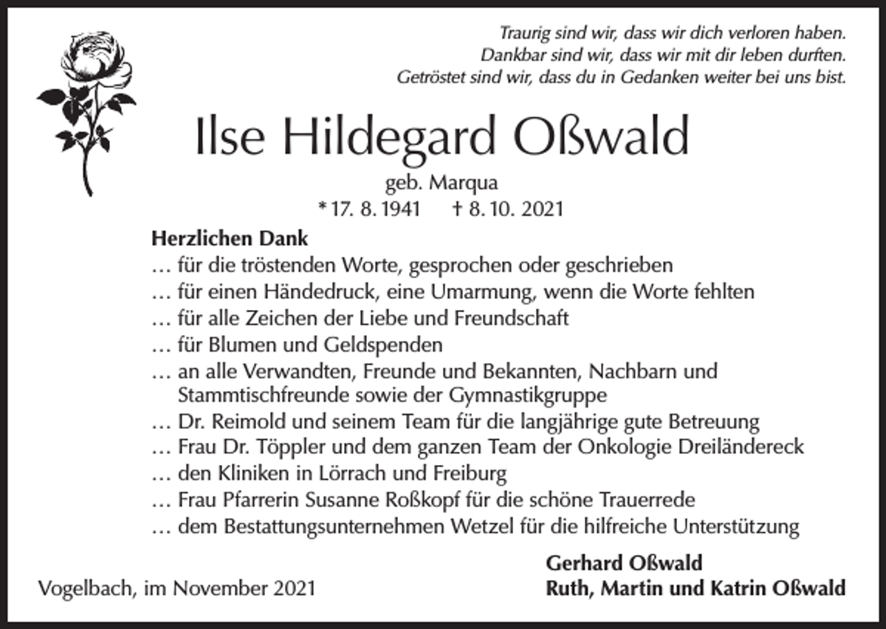 <p>Traurig sind wir, dass wir dich verloren haben.<br />Dankbar sind wir, dass wir mit dir leben durften.<br />Getröstet sind wir, dass du in Gedanken weiter bei uns bist.</p><p>Ilse Hildegard Oßwald<br />geb. Marqua<br />* 17. 8. 1941 † 8. 10. 2021<br />Herzlichen Dank<br />… für die tröstenden Worte, gesprochen oder geschrieben<br />… für einen Händedruck, eine Umarmung, wenn die Worte fehlten<br />… für alle Zeichen der Liebe und Freundschaft<br />… für Blumen und Geldspenden<br />… an alle Verwandten, Freunde und Bekannten, Nachbarn und<br />Stammtischfreunde sowie der Gymnastikgruppe<br />… Dr. Reimold und seinem Team für die langjährige gute Betreuung<br />… Frau Dr. Töppler und dem ganzen Team der Onkologie Dreiländereck<br />… den Kliniken in Lörrach und Freiburg<br />… Frau Pfarrerin Susanne Roßkopf für die schöne Trauerrede<br />… dem Bestattungsunternehmen Wetzel für die hilfreiche Unterstützung</p><p>Vogelbach, im November 2021</p><p>Gerhard Oßwald<br />Ruth, Martin und Katrin Oßwald</p>