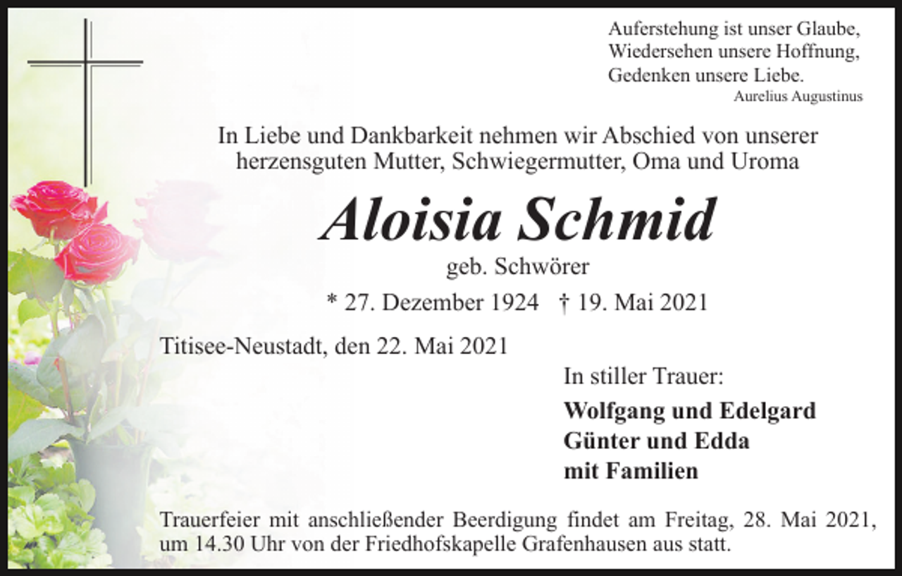 <p>Auferstehung ist unser Glaube,<br />Wiedersehen unsere Hoffnung,<br />Gedenken unsere Liebe.<br />Aurelius Augustinus</p><p>In Liebe und Dankbarkeit nehmen wir Abschied von unserer<br />herzensguten Mutter, Schwiegermutter, Oma und Uroma</p><p>Aloisia Schmid<br />geb. Schwörer<br />* 27. Dezember 1924 † 19. Mai 2021</p><p>Titisee-Neustadt, den 22. Mai 2021<br />In stiller Trauer:<br />Wolfgang und Edelgard<br />Günter und Edda<br />mit Familien<br />Trauerfeier mit anschließender Beerdigung findet am Freitag, 28. Mai 2021,<br />um 14.30 Uhr von der Friedhofskapelle Grafenhausen aus statt.</p>