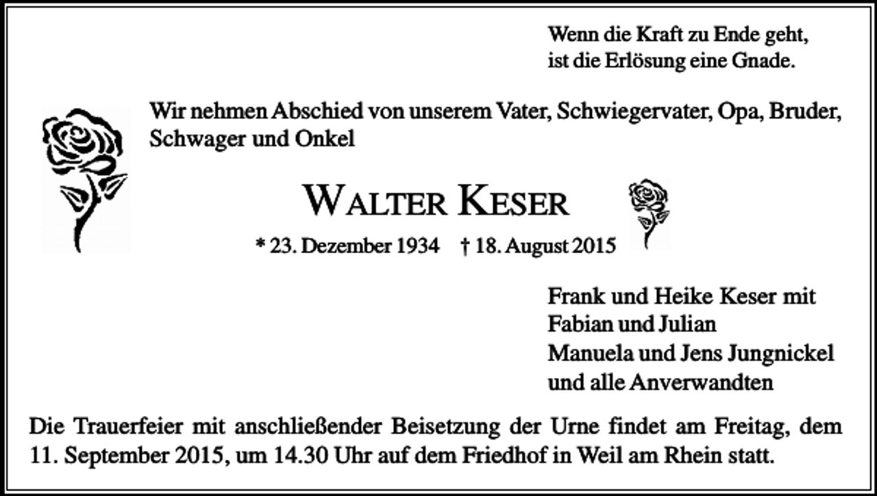 <p>Wenn die Kraft zu Ende geht,<br />ist die Erlösung eine Gnade.</p><p>Wir nehmen Abschied von unserem Vater, Schwiegervater, Opa, Bruder,<br />Schwager und Onkel</p><p>WALTER KESER<br />* 23. Dezember 1934 † 18. August 2015</p><p>Frank und Heike Keser mit<br />Fabian und Julian<br />Manuela und Jens Jungnickel<br />und alle Anverwandten<br />Die Trauerfeier mit anschließender Beisetzung der Urne findet am Freitag, dem<br />11. September 2015, um 14.30 Uhr auf dem Friedhof in Weil am Rhein statt.</p>