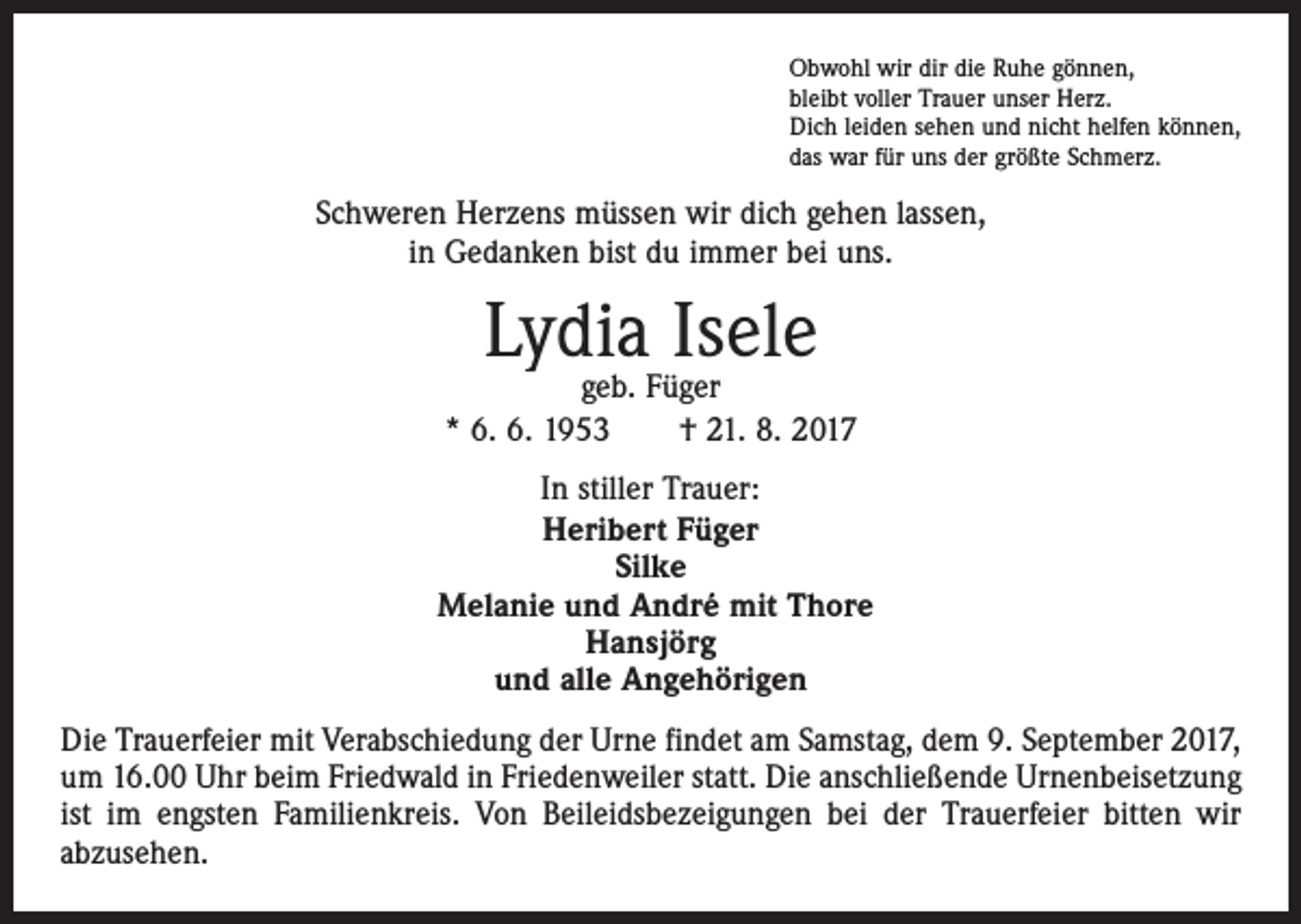 <p>Obwohl wir dir die Ruhe gönnen,<br />bleibt voller Trauer unser Herz.<br />Dich leiden sehen und nicht helfen können,<br />das war für uns der größte Schmerz.</p><p>Schweren Herzens müssen wir dich gehen lassen,<br />in Gedanken bist du immer bei uns.</p><p>Lydia Isele</p><p>geb. Füger<br />* 6. 6. 1953 † 21. 8. 2017<br />In stiller Trauer:<br />Heribert Füger<br />Silke<br />Melanie und André mit Thore<br />Hansjörg<br />und alle Angehörigen<br />Die Trauerfeier mit Verabschiedung der Urne findet am Samstag, dem 9. September 2017,<br />um 16.00 Uhr beim Friedwald in Friedenweiler statt. Die anschließende Urnenbeisetzung<br />ist im engsten Familienkreis. Von Beileidsbezeigungen bei der Trauerfeier bitten wir<br />­abzusehen.</p>