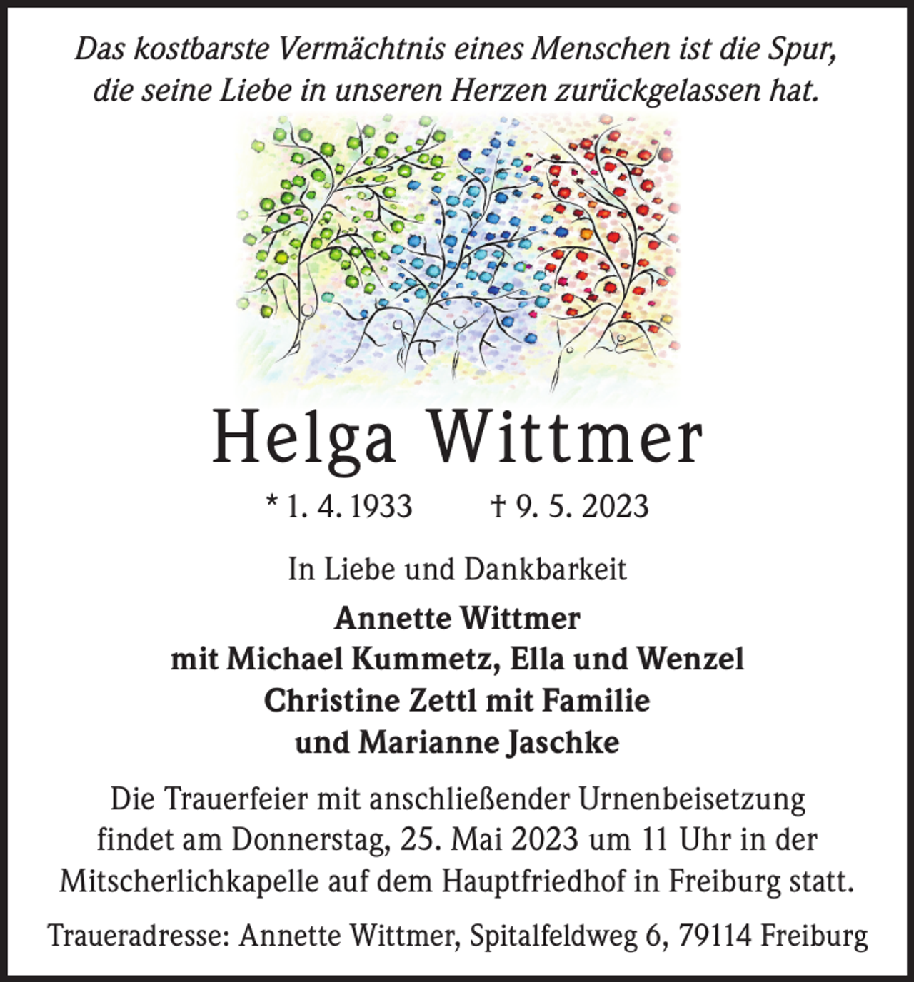 <p>Das kostbarste Vermächtnis eines Menschen ist die Spur,<br />die seine Liebe in unseren Herzen zurückgelassen hat.</p><p>Helga Wittmer<br />* 1. 4. 1933</p><p>† 9. 5. 2023</p><p>In Liebe und Dankbarkeit<br />Annette Wittmer<br />mit Michael Kummetz, Ella und Wenzel<br />Christine Zettl mit Familie<br />und Marianne Jaschke<br />Die Trauerfeier mit anschließender Urnenbeisetzung<br />findet am Donnerstag, 25. Mai 2023 um 11 Uhr in der<br />Mitscherlichkapelle auf dem Hauptfriedhof in Freiburg statt.<br />Traueradresse: Annette Wittmer, Spitalfeldweg 6, 79114 Freiburg</p>
