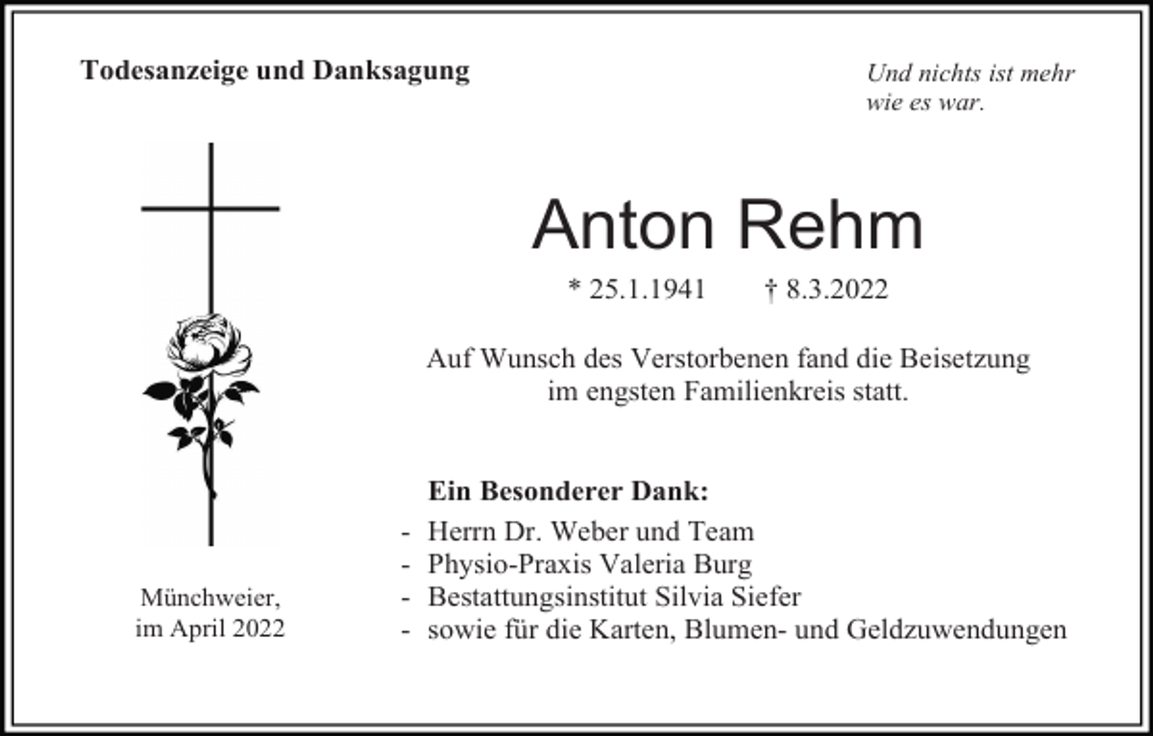 <p>Todesanzeige und Danksagung</p><p>Und nichts ist mehr<br />wie es war.</p><p>Anton Rehm<br />* 25.1.1941</p><p>† 8.3.2022</p><p>Auf Wunsch des Verstorbenen fand die Beisetzung<br />im engsten Familienkreis statt.</p><p>Münchweier,<br />im April 2022</p><p>-</p><p>Ein Besonderer Dank:<br />Herrn Dr. Weber und Team<br />Physio-Praxis Valeria Burg<br />Bestattungsinstitut Silvia Siefer<br />sowie für die Karten, Blumen- und Geldzuwendungen</p>