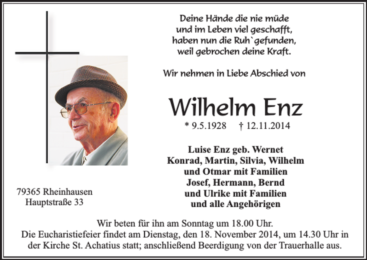 <p>Deine Hände die nie müde<br />und im Leben viel geschafft,<br />haben nun die Ruh`gefunden,<br />weil gebrochen deine Kraft.<br />Wir nehmen in Liebe Abschied von</p><p>Wilhelm Enz<br />* 9.5.1928</p><p>79365 Rheinhausen<br />Hauptstraße 33</p><p>† 12.11.2014</p><p>Luise Enz geb. Wernet<br />Konrad, Martin, Silvia, Wilhelm<br />und Otmar mit Familien<br />Josef, Hermann, Bernd<br />und Ulrike mit Familien<br />und alle Angehörigen</p><p>Wir beten für ihn am Sonntag um 18.00 Uhr.<br />Die Eucharistiefeier findet am Dienstag, den 18. November 2014, um 14.30 Uhr in<br />der Kirche St. Achatius statt; anschließend Beerdigung von der Trauerhalle aus.</p>