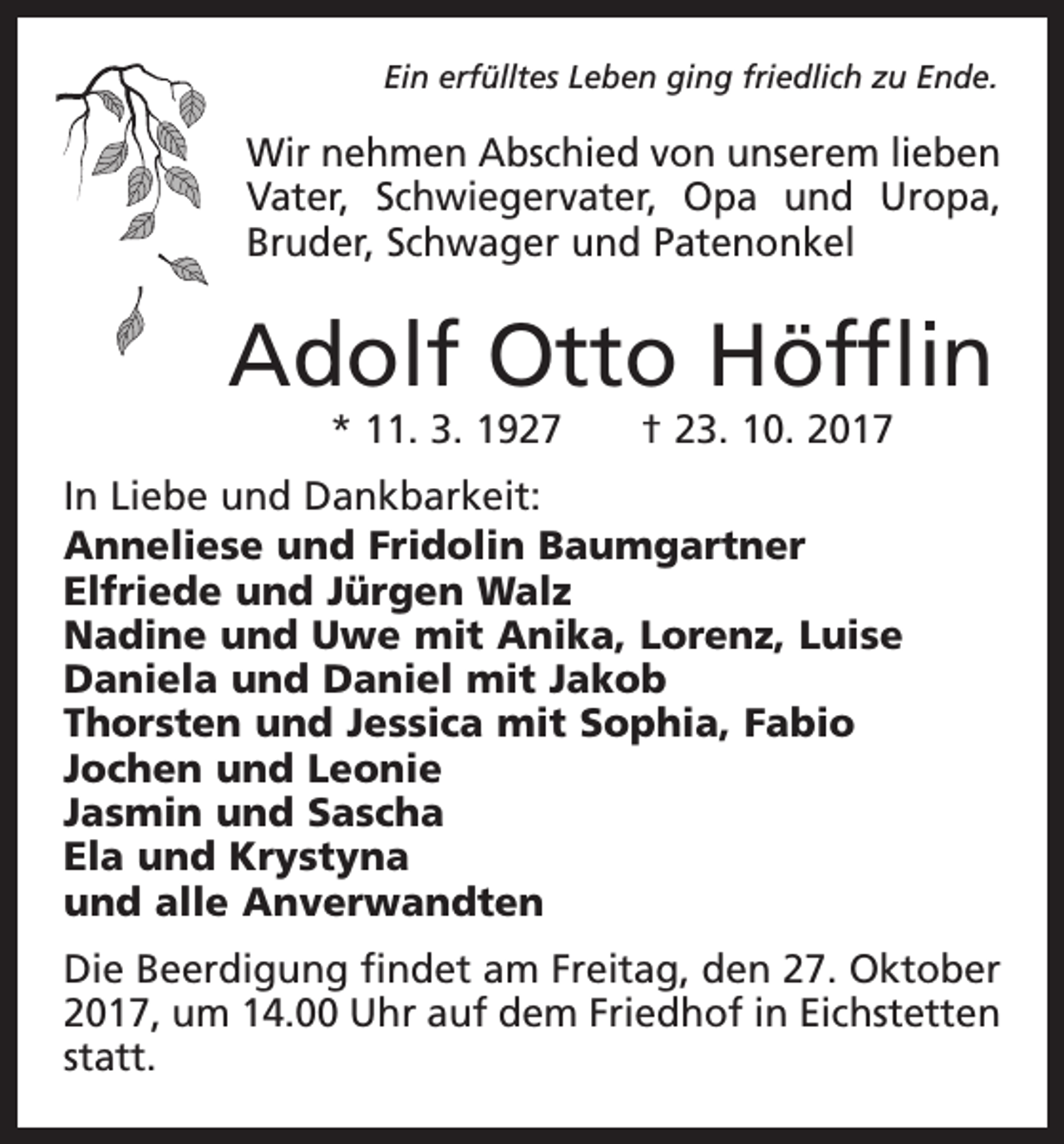 <p>Ein erfülltes Leben ging friedlich zu Ende.</p><p>Wir nehmen Abschied von unserem lieben<br />Vater, Schwiegervater, Opa und Uropa,<br />Bruder, Schwager und Patenonkel</p><p>Adolf Otto Höfflin<br />* 11. 3. 1927 † 23. 10. 2017</p><p>In Liebe und Dankbarkeit:<br />Anneliese und Fridolin Baumgartner<br />Elfriede und Jürgen Walz<br />Nadine und Uwe mit Anika, Lorenz, Luise<br />Daniela und Daniel mit Jakob<br />Thorsten und Jessica mit Sophia, Fabio<br />Jochen und Leonie<br />Jasmin und Sascha<br />Ela und Krystyna<br />und alle Anverwandten<br />Die Beerdigung findet am Freitag, den 27. Oktober<br />2017, um 14.00 Uhr auf dem Friedhof in Eichstetten<br />statt.</p>