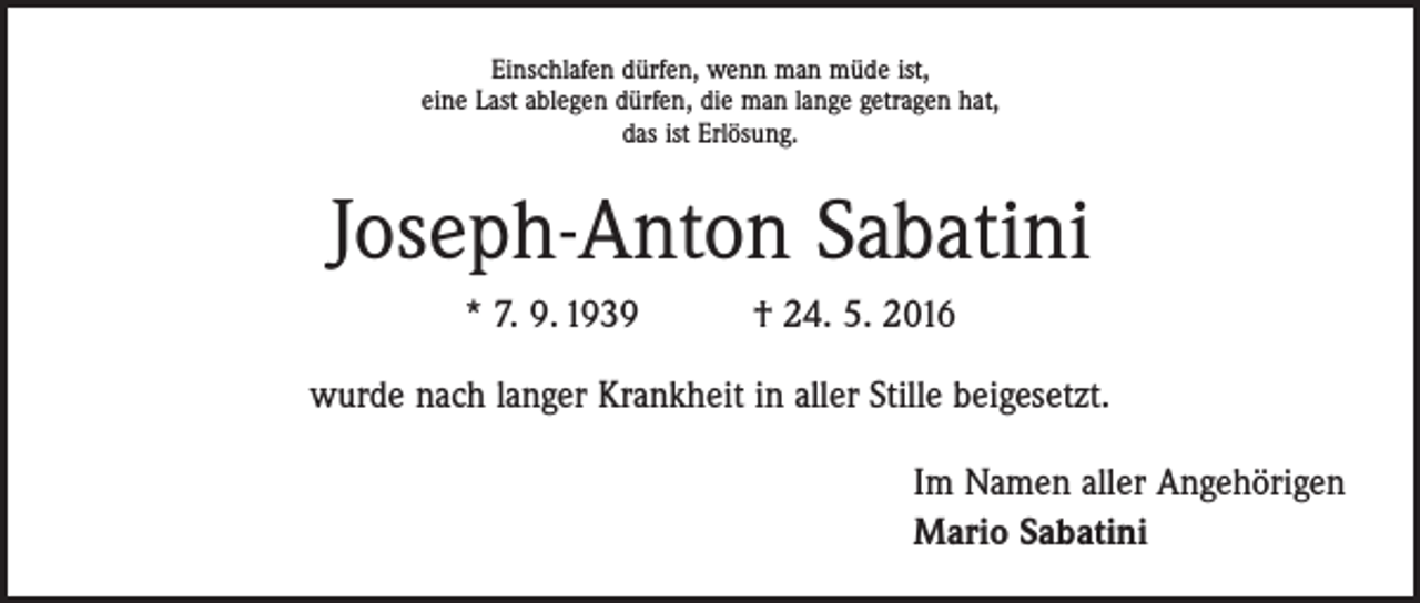 <p>Einschlafen dürfen, wenn man müde ist,<br />eine Last ablegen dürfen, die man lange getragen hat,<br />das ist Erlösung.</p><p>Joseph-Anton Sabatini<br />* 7. 9. 1939 † 24. 5. 2016<br />wurde nach langer Krankheit in aller Stille beigesetzt.<br />Im Namen aller Angehörigen<br />Mario Sabatini</p>