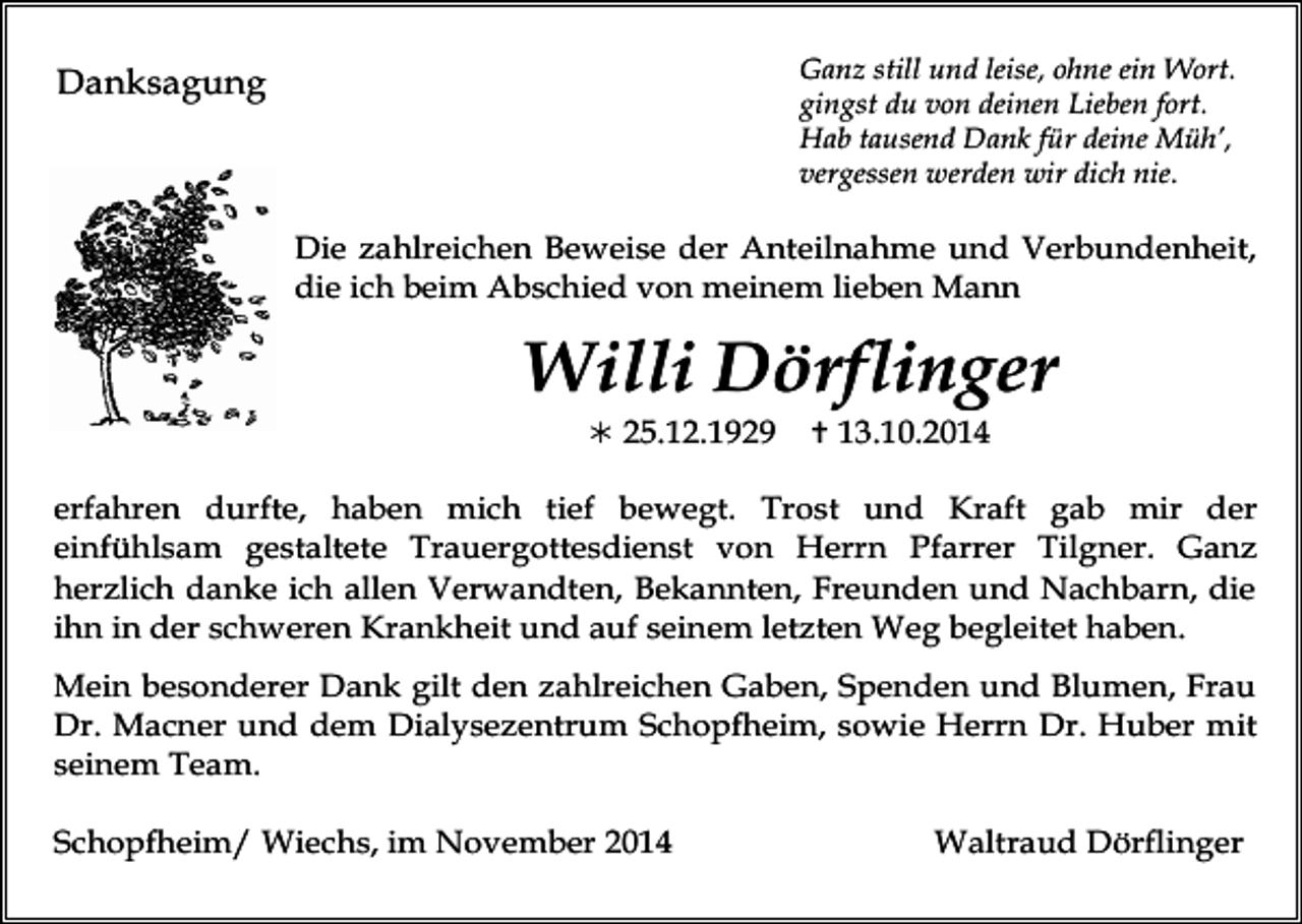 <p>Ganz still und leise, ohne ein Wort.<br />gingst du von deinen Lieben fort.<br />Hab tausend Dank für deine Müh’,<br />vergessen werden wir dich nie.</p><p>Danksagung</p><p>Die zahlreichen Beweise der Anteilnahme und Verbundenheit,<br />die ich beim Abschied von meinem lieben Mann</p><p>Willi Dörflinger<br /> 25.12.1929</p><p> 13.10.2014</p><p>erfahren durfte, haben mich tief bewegt. Trost und Kraft gab mir der<br />einfühlsam gestaltete Trauergottesdienst von Herrn Pfarrer Tilgner. Ganz<br />herzlich danke ich allen Verwandten, Bekannten, Freunden und Nachbarn, die<br />ihn in der schweren Krankheit und auf seinem letzten Weg begleitet haben.<br />Mein besonderer Dank gilt den zahlreichen Gaben, Spenden und Blumen, Frau<br />Dr. Macner und dem Dialysezentrum Schopfheim, sowie Herrn Dr. Huber mit<br />seinem Team.<br />Schopfheim/ Wiechs, im November 2014</p><p>Waltraud Dörflinger</p>